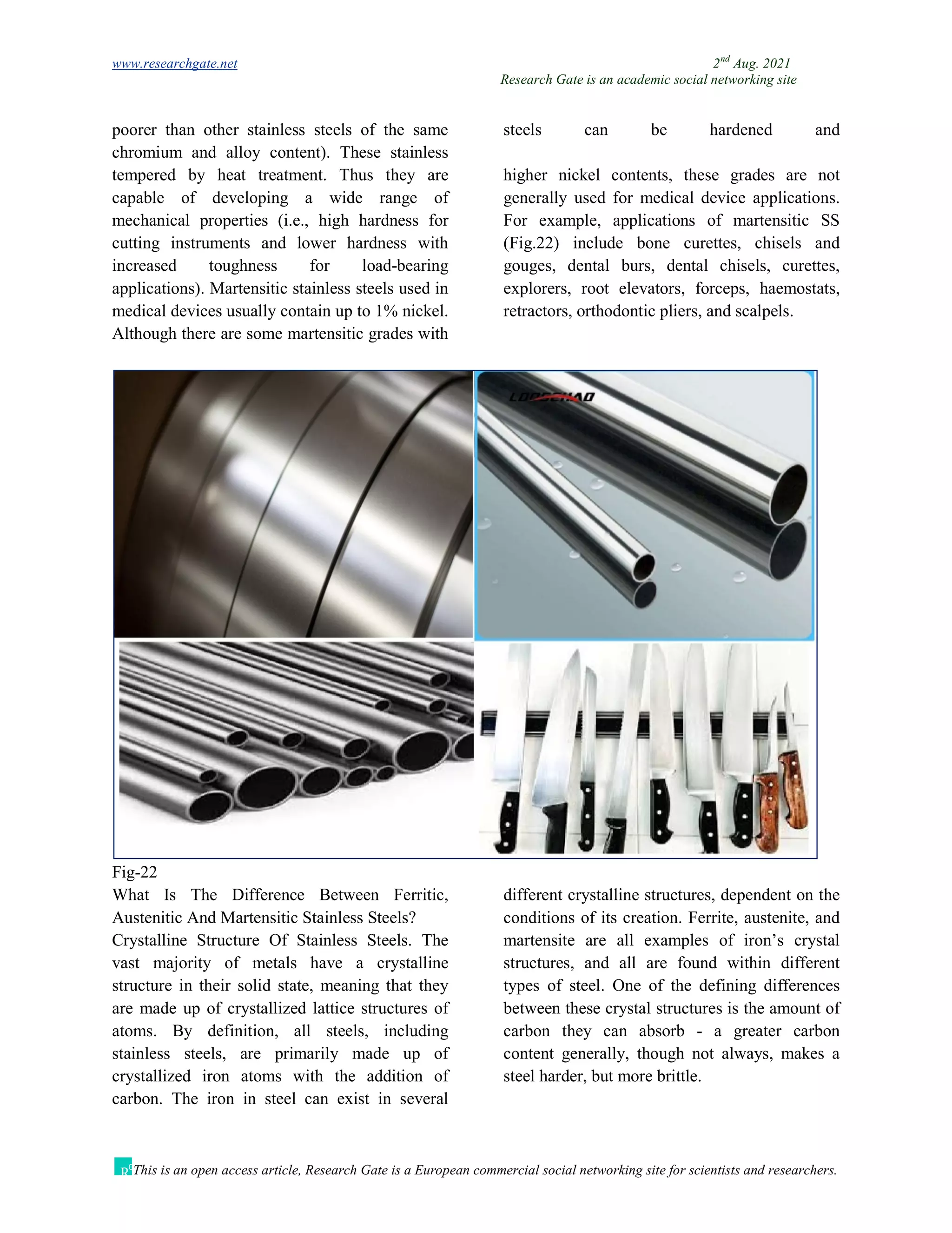 www.researchgate.net 2nd
Aug. 2021
Research Gate is an academic social networking site
This is an open access article, Research Gate is a European commercial social networking site for scientists and researchers.
poorer than other stainless steels of the same
chromium and alloy content). These stainless
steels can be hardened and
tempered by heat treatment. Thus they are
capable of developing a wide range of
mechanical properties (i.e., high hardness for
cutting instruments and lower hardness with
increased toughness for load-bearing
applications). Martensitic stainless steels used in
medical devices usually contain up to 1% nickel.
Although there are some martensitic grades with
higher nickel contents, these grades are not
generally used for medical device applications.
For example, applications of martensitic SS
(Fig.22) include bone curettes, chisels and
gouges, dental burs, dental chisels, curettes,
explorers, root elevators, forceps, haemostats,
retractors, orthodontic pliers, and scalpels.
Fig-22
What Is The Difference Between Ferritic,
Austenitic And Martensitic Stainless Steels?
Crystalline Structure Of Stainless Steels. The
vast majority of metals have a crystalline
structure in their solid state, meaning that they
are made up of crystallized lattice structures of
atoms. By definition, all steels, including
stainless steels, are primarily made up of
crystallized iron atoms with the addition of
carbon. The iron in steel can exist in several
different crystalline structures, dependent on the
conditions of its creation. Ferrite, austenite, and
martensite are all examples of iron’s crystal
structures, and all are found within different
types of steel. One of the defining differences
between these crystal structures is the amount of
carbon they can absorb - a greater carbon
content generally, though not always, makes a
steel harder, but more brittle.
 