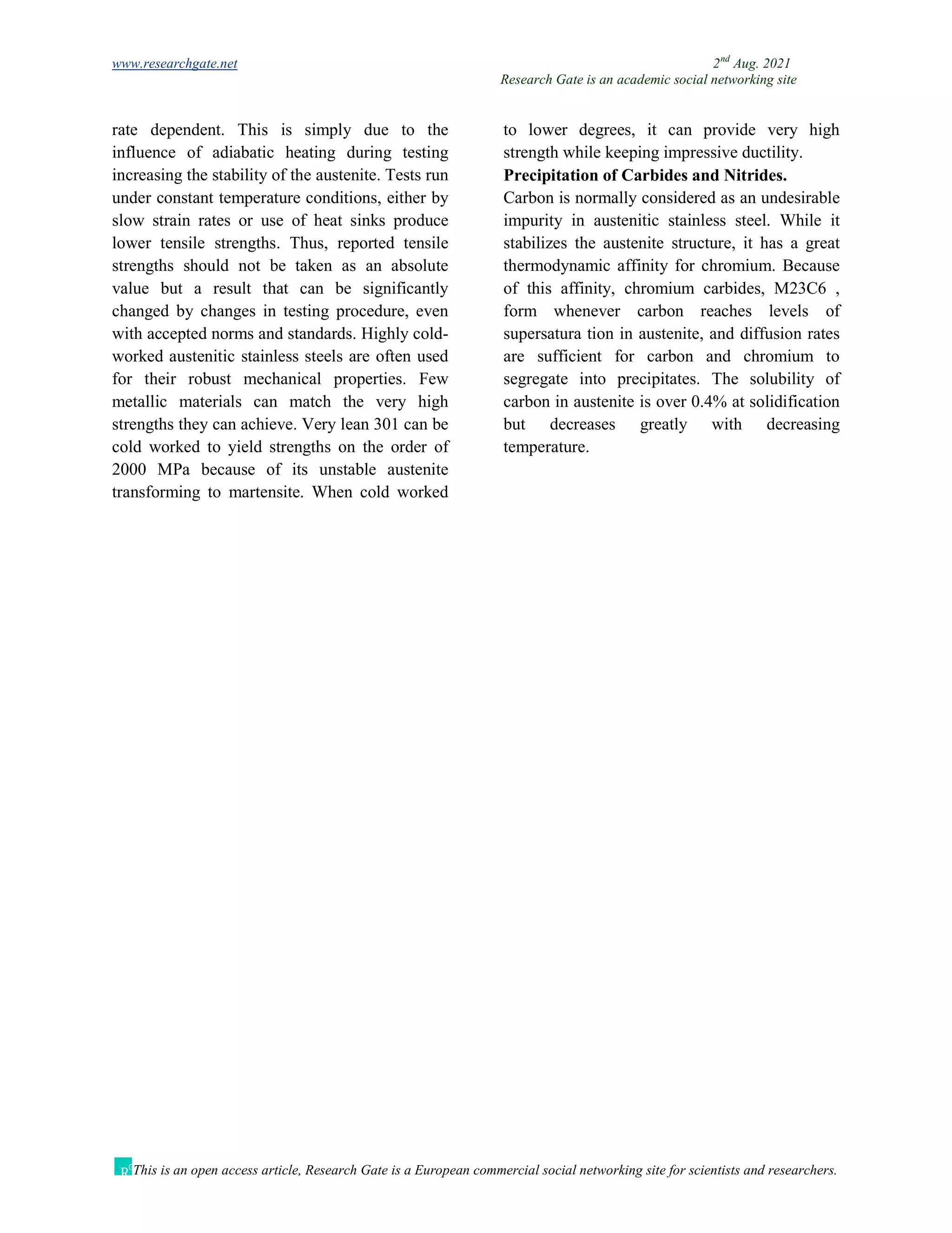 www.researchgate.net 2nd
Aug. 2021
Research Gate is an academic social networking site
This is an open access article, Research Gate is a European commercial social networking site for scientists and researchers.
rate dependent. This is simply due to the
influence of adiabatic heating during testing
increasing the stability of the austenite. Tests run
under constant temperature conditions, either by
slow strain rates or use of heat sinks produce
lower tensile strengths. Thus, reported tensile
strengths should not be taken as an absolute
value but a result that can be significantly
changed by changes in testing procedure, even
with accepted norms and standards. Highly cold-
worked austenitic stainless steels are often used
for their robust mechanical properties. Few
metallic materials can match the very high
strengths they can achieve. Very lean 301 can be
cold worked to yield strengths on the order of
2000 MPa because of its unstable austenite
transforming to martensite. When cold worked
to lower degrees, it can provide very high
strength while keeping impressive ductility.
Precipitation of Carbides and Nitrides.
Carbon is normally considered as an undesirable
impurity in austenitic stainless steel. While it
stabilizes the austenite structure, it has a great
thermodynamic affinity for chromium. Because
of this affinity, chromium carbides, M23C6 ,
form whenever carbon reaches levels of
supersatura tion in austenite, and diffusion rates
are sufficient for carbon and chromium to
segregate into precipitates. The solubility of
carbon in austenite is over 0.4% at solidification
but decreases greatly with decreasing
temperature.
 