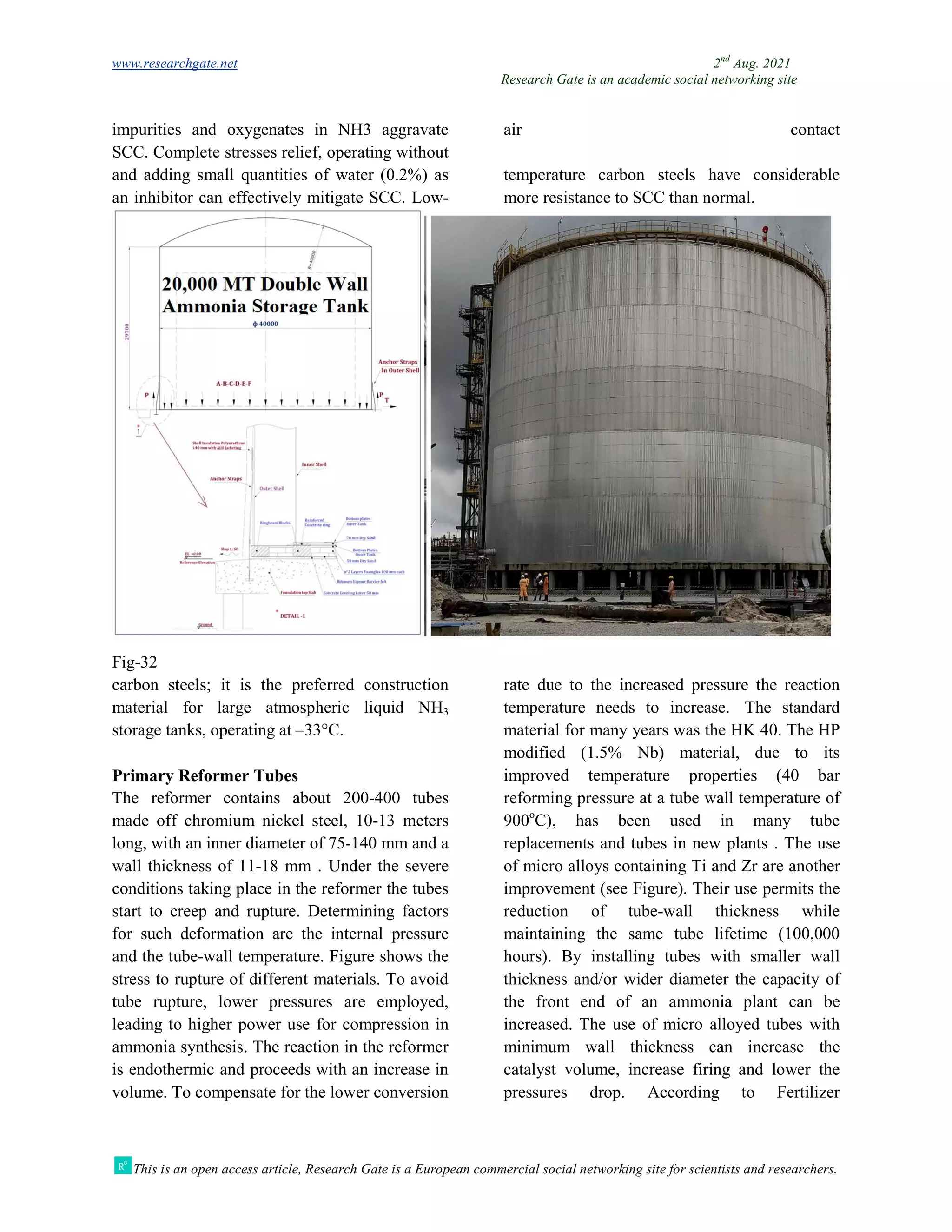 www.researchgate.net
This is an open access article, Research Gate is a European commercial social networking site for scientists and researchers.
impurities and oxygenates in NH3 aggravate
SCC. Complete stresses relief, operating without
and adding small quantities of water (0.2%) as
an inhibitor can effectively mitigate SCC.
Fig-32
carbon steels; it is the preferred construction
material for large atmospheric liquid NH
storage tanks, operating at –33°C.
Primary Reformer Tubes
The reformer contains about 200
made off chromium nickel steel, 10
long, with an inner diameter of 75-140
wall thickness of 11-18 mm . Under the severe
conditions taking place in the reformer the tubes
start to creep and rupture. Determining factors
for such deformation are the internal pressure
and the tube-wall temperature. Figure shows the
stress to rupture of different materials. To avoid
tube rupture, lower pressures are employed,
leading to higher power use for compression in
ammonia synthesis. The reaction in the reformer
is endothermic and proceeds with an increase in
volume. To compensate for the lower conversion
Research Gate is an academic social networking site
This is an open access article, Research Gate is a European commercial social networking site for scientists and researchers.
impurities and oxygenates in NH3 aggravate
SCC. Complete stresses relief, operating without
air contact
and adding small quantities of water (0.2%) as
an inhibitor can effectively mitigate SCC. Low-
temperature carbon steels have considerable
more resistance to SCC than normal.
carbon steels; it is the preferred construction
material for large atmospheric liquid NH3
The reformer contains about 200-400 tubes
made off chromium nickel steel, 10-13 meters
140 mm and a
18 mm . Under the severe
conditions taking place in the reformer the tubes
art to creep and rupture. Determining factors
for such deformation are the internal pressure
wall temperature. Figure shows the
stress to rupture of different materials. To avoid
tube rupture, lower pressures are employed,
wer use for compression in
ammonia synthesis. The reaction in the reformer
is endothermic and proceeds with an increase in
volume. To compensate for the lower conversion
rate due to the increased pressure the reaction
temperature needs to increase.
material for many years was the HK 40. The HP
modified (1.5% Nb) material, due to its
improved temperature properties (40 bar
reforming pressure at a tube wall temperature of
900o
C), has been used in many tube
replacements and tubes in new plants . T
of micro alloys containing Ti and
improvement (see Figure). Their use permits the
reduction of tube-wall thickness while
maintaining the same tube lifetime (100,000
hours). By installing tubes with smaller wall
thickness and/or wider diameter the capacity of
the front end of an ammonia plant can be
increased. The use of micro alloyed tubes with
minimum wall thickness can increase the
catalyst volume, increase firing and lower the
pressures drop. According to Fertilizer
2nd
Aug. 2021
Research Gate is an academic social networking site
This is an open access article, Research Gate is a European commercial social networking site for scientists and researchers.
air contact
temperature carbon steels have considerable
more resistance to SCC than normal.
rate due to the increased pressure the reaction
temperature needs to increase. The standard
material for many years was the HK 40. The HP
modified (1.5% Nb) material, due to its
improved temperature properties (40 bar
reforming pressure at a tube wall temperature of
C), has been used in many tube
replacements and tubes in new plants . The use
of micro alloys containing Ti and Zr are another
improvement (see Figure). Their use permits the
wall thickness while
maintaining the same tube lifetime (100,000
hours). By installing tubes with smaller wall
diameter the capacity of
the front end of an ammonia plant can be
increased. The use of micro alloyed tubes with
minimum wall thickness can increase the
catalyst volume, increase firing and lower the
pressures drop. According to Fertilizer
 