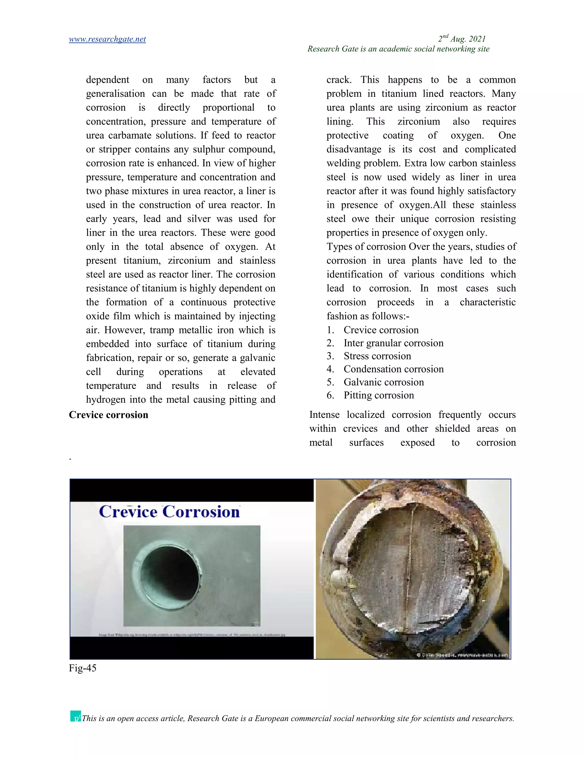 www.researchgate.net 2nd
Aug. 2021
Research Gate is an academic social networking site
This is an open access article, Research Gate is a European commercial social networking site for scientists and researchers.
dependent on many factors but a
generalisation can be made that rate of
corrosion is directly proportional to
concentration, pressure and temperature of
urea carbamate solutions. If feed to reactor
or stripper contains any sulphur compound,
corrosion rate is enhanced. In view of higher
pressure, temperature and concentration and
two phase mixtures in urea reactor, a liner is
used in the construction of urea reactor. In
early years, lead and silver was used for
liner in the urea reactors. These were good
only in the total absence of oxygen. At
present titanium, zirconium and stainless
steel are used as reactor liner. The corrosion
resistance of titanium is highly dependent on
the formation of a continuous protective
oxide film which is maintained by injecting
air. However, tramp metallic iron which is
embedded into surface of titanium during
fabrication, repair or so, generate a galvanic
cell during operations at elevated
temperature and results in release of
hydrogen into the metal causing pitting and
crack. This happens to be a common
problem in titanium lined reactors. Many
urea plants are using zirconium as reactor
lining. This zirconium also requires
protective coating of oxygen. One
disadvantage is its cost and complicated
welding problem. Extra low carbon stainless
steel is now used widely as liner in urea
reactor after it was found highly satisfactory
in presence of oxygen.All these stainless
steel owe their unique corrosion resisting
properties in presence of oxygen only.
Types of corrosion Over the years, studies of
corrosion in urea plants have led to the
identification of various conditions which
lead to corrosion. In most cases such
corrosion proceeds in a characteristic
fashion as follows:-
1. Crevice corrosion
2. Inter granular corrosion
3. Stress corrosion
4. Condensation corrosion
5. Galvanic corrosion
6. Pitting corrosion
Crevice corrosion Intense localized corrosion frequently occurs
within crevices and other shielded areas on
metal surfaces exposed to corrosion
.
Fig-45
 