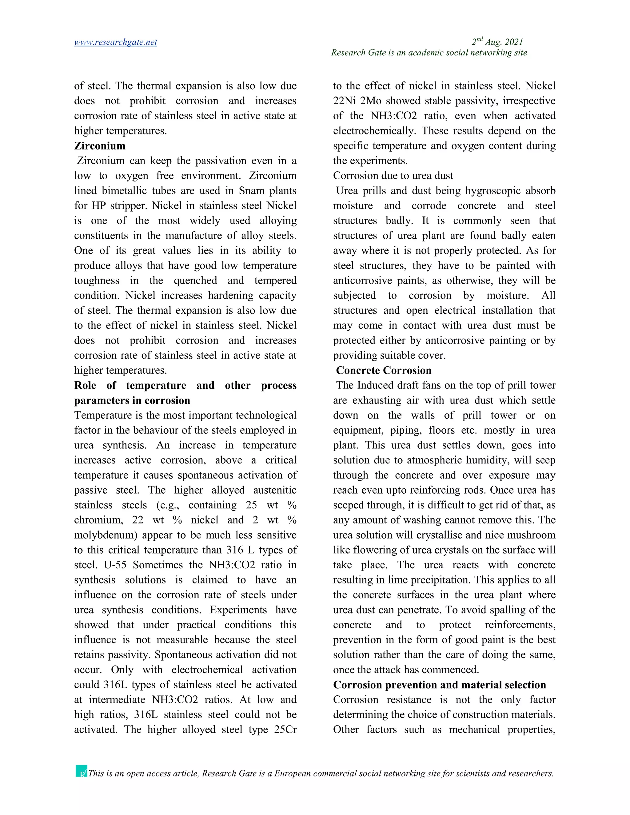 www.researchgate.net 2nd
Aug. 2021
Research Gate is an academic social networking site
This is an open access article, Research Gate is a European commercial social networking site for scientists and researchers.
of steel. The thermal expansion is also low due to the effect of nickel in stainless steel. Nickel
does not prohibit corrosion and increases
corrosion rate of stainless steel in active state at
higher temperatures.
Zirconium
Zirconium can keep the passivation even in a
low to oxygen free environment. Zirconium
lined bimetallic tubes are used in Snam plants
for HP stripper. Nickel in stainless steel Nickel
is one of the most widely used alloying
constituents in the manufacture of alloy steels.
One of its great values lies in its ability to
produce alloys that have good low temperature
toughness in the quenched and tempered
condition. Nickel increases hardening capacity
of steel. The thermal expansion is also low due
to the effect of nickel in stainless steel. Nickel
does not prohibit corrosion and increases
corrosion rate of stainless steel in active state at
higher temperatures.
Role of temperature and other process
parameters in corrosion
Temperature is the most important technological
factor in the behaviour of the steels employed in
urea synthesis. An increase in temperature
increases active corrosion, above a critical
temperature it causes spontaneous activation of
passive steel. The higher alloyed austenitic
stainless steels (e.g., containing 25 wt %
chromium, 22 wt % nickel and 2 wt %
molybdenum) appear to be much less sensitive
to this critical temperature than 316 L types of
steel. U-55 Sometimes the NH3:CO2 ratio in
synthesis solutions is claimed to have an
influence on the corrosion rate of steels under
urea synthesis conditions. Experiments have
showed that under practical conditions this
influence is not measurable because the steel
retains passivity. Spontaneous activation did not
occur. Only with electrochemical activation
could 316L types of stainless steel be activated
at intermediate NH3:CO2 ratios. At low and
high ratios, 316L stainless steel could not be
activated. The higher alloyed steel type 25Cr
22Ni 2Mo showed stable passivity, irrespective
of the NH3:CO2 ratio, even when activated
electrochemically. These results depend on the
specific temperature and oxygen content during
the experiments.
Corrosion due to urea dust
Urea prills and dust being hygroscopic absorb
moisture and corrode concrete and steel
structures badly. It is commonly seen that
structures of urea plant are found badly eaten
away where it is not properly protected. As for
steel structures, they have to be painted with
anticorrosive paints, as otherwise, they will be
subjected to corrosion by moisture. All
structures and open electrical installation that
may come in contact with urea dust must be
protected either by anticorrosive painting or by
providing suitable cover.
Concrete Corrosion
The Induced draft fans on the top of prill tower
are exhausting air with urea dust which settle
down on the walls of prill tower or on
equipment, piping, floors etc. mostly in urea
plant. This urea dust settles down, goes into
solution due to atmospheric humidity, will seep
through the concrete and over exposure may
reach even upto reinforcing rods. Once urea has
seeped through, it is difficult to get rid of that, as
any amount of washing cannot remove this. The
urea solution will crystallise and nice mushroom
like flowering of urea crystals on the surface will
take place. The urea reacts with concrete
resulting in lime precipitation. This applies to all
the concrete surfaces in the urea plant where
urea dust can penetrate. To avoid spalling of the
concrete and to protect reinforcements,
prevention in the form of good paint is the best
solution rather than the care of doing the same,
once the attack has commenced.
Corrosion prevention and material selection
Corrosion resistance is not the only factor
determining the choice of construction materials.
Other factors such as mechanical properties,
 