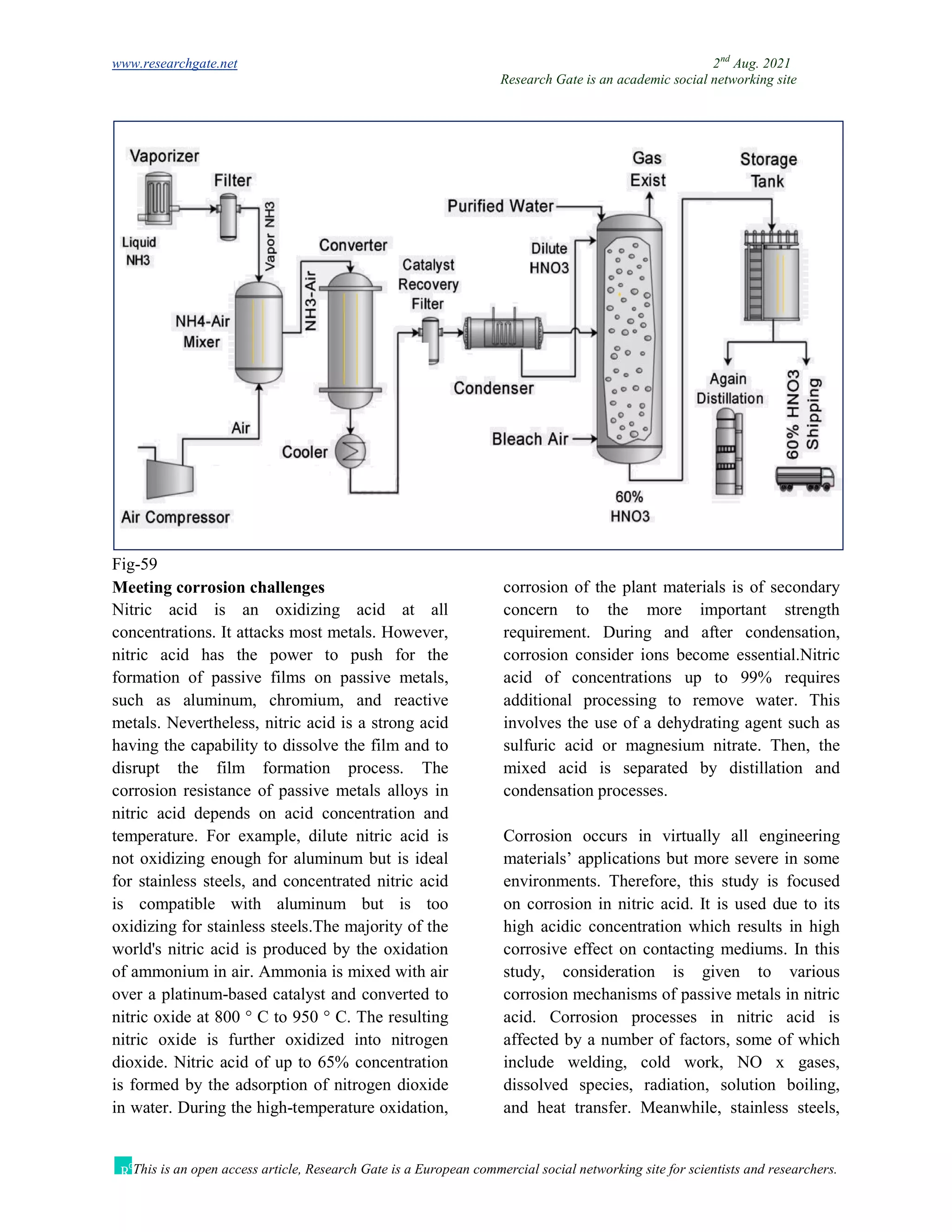 www.researchgate.net 2nd
Aug. 2021
Research Gate is an academic social networking site
This is an open access article, Research Gate is a European commercial social networking site for scientists and researchers.
Fig-59
Meeting corrosion challenges
Nitric acid is an oxidizing acid at all
concentrations. It attacks most metals. However,
nitric acid has the power to push for the
formation of passive films on passive metals,
such as aluminum, chromium, and reactive
metals. Nevertheless, nitric acid is a strong acid
having the capability to dissolve the film and to
disrupt the film formation process. The
corrosion resistance of passive metals alloys in
nitric acid depends on acid concentration and
temperature. For example, dilute nitric acid is
not oxidizing enough for aluminum but is ideal
for stainless steels, and concentrated nitric acid
is compatible with aluminum but is too
oxidizing for stainless steels.The majority of the
world's nitric acid is produced by the oxidation
of ammonium in air. Ammonia is mixed with air
over a platinum-based catalyst and converted to
nitric oxide at 800 ° C to 950 ° C. The resulting
nitric oxide is further oxidized into nitrogen
dioxide. Nitric acid of up to 65% concentration
is formed by the adsorption of nitrogen dioxide
in water. During the high-temperature oxidation,
corrosion of the plant materials is of secondary
concern to the more important strength
requirement. During and after condensation,
corrosion consider ions become essential.Nitric
acid of concentrations up to 99% requires
additional processing to remove water. This
involves the use of a dehydrating agent such as
sulfuric acid or magnesium nitrate. Then, the
mixed acid is separated by distillation and
condensation processes.
Corrosion occurs in virtually all engineering
materials’ applications but more severe in some
environments. Therefore, this study is focused
on corrosion in nitric acid. It is used due to its
high acidic concentration which results in high
corrosive effect on contacting mediums. In this
study, consideration is given to various
corrosion mechanisms of passive metals in nitric
acid. Corrosion processes in nitric acid is
affected by a number of factors, some of which
include welding, cold work, NO x gases,
dissolved species, radiation, solution boiling,
and heat transfer. Meanwhile, stainless steels,
 