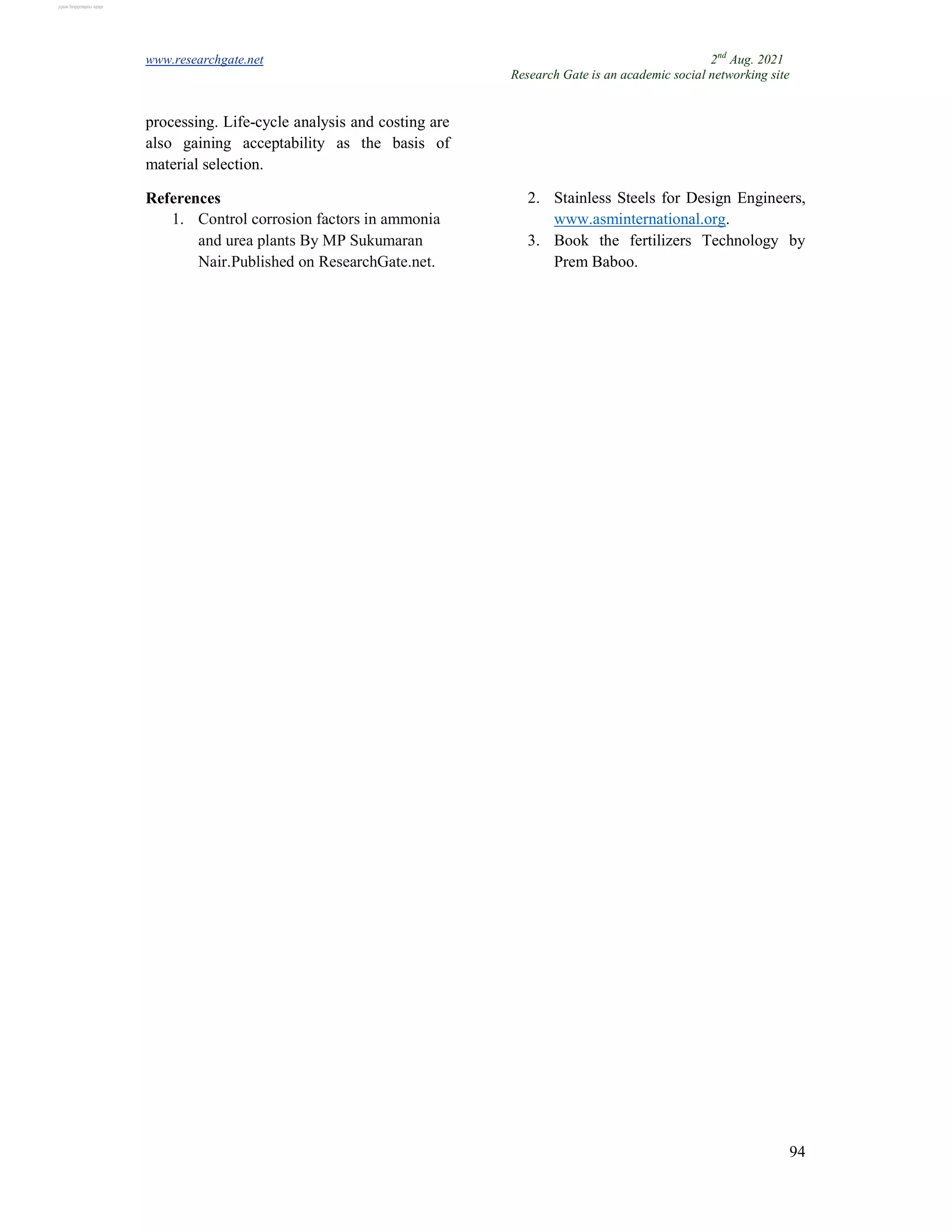 www.researchgate.net 2nd
Aug. 2021
Research Gate is an academic social networking site
94
processing. Life-cycle analysis and costing are
also gaining acceptability as the basis of
material selection.
References
1. Control corrosion factors in ammonia
and urea plants By MP Sukumaran
Nair.Published on ResearchGate.net.
2. Stainless Steels for Design Engineers,
www.asminternational.org.
3. Book the fertilizers Technology by
Prem Baboo.
View publication stats
View publication stats
 
