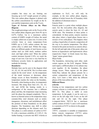 www.researchgate.net 2nd
Aug. 2021
Research Gate is an academic social networking site
This is an open access article, Research Gate is a European commercial social networking site for scientists and researchers.
complex but since we are limiting our exploration to Fe3C; we will only be
focusing up to 6.67 weight percent of carbon.
This iron carbon phase diagram is plotted with
the carbon concentrations by weight on the X-
axis and the temperature scale on the Y-axis.
Types of Ferrous Alloys on the Phase
Diagram
The weight percentage scale on the X-axis of the
iron carbon phase diagram goes from 0% up to
6.67% Carbon. Up to a maximum carbon
content of 0.008% weight of Carbon, the metal
is simply called iron or pure iron. It exists in the
α-ferrite form at room temperature. From
0.008% up to 2.14% carbon content, the iron
carbon alloy is called steel. Within this range,
there are different grades of steel known as low
carbon steel (or mild steel), medium carbon
steel, and high carbon steel. When the carbon
content increases beyond 2.14%, we reach the
stage of cast iron. Cast iron is very hard but its
brittleness severely limits its applications and
methods for forming.
Boundaries
Multiple lines can be seen in the diagram titled
A1, A2, A3, A4, and ACM. The A in their name
stands for the word ‘arrest’. As the temperature
of the metal increases or decreases, phase
change occurs at these boundaries when the
temperature reaches the value on the boundary.
Normally, when heating an alloy, its temperature
increases. But along these lines (A1, A2, A3,
A4, and ACM) the heating results in a
realignment of the structure into a different
phase and thus, the temperature stops increasing
until the phase has changed completely. This is
known as thermal arrest as the temperature stays
constant.Alloy steel elements such as nickel,
manganese, chromium, and molybdenum affect
the position of these boundaries on the phase
diagram. The boundaries may shift in either
direction depending on the element used. For
example, in the iron carbon phase diagram,
addition of nickel lowers the A3 boundary while
the addition of chromium raises it.
Eutectic Point
Eutectic point is a point where multiple phases
meet. For the iron-carbon alloy diagram, the
eutectic point is where the lines A1, A3 and
ACM meet. The formation of these points is
coincidental. At these points, eutectic reactions
take place where a liquid phase freezes into a
mixture of two solid phases. This happens when
cooling a liquid alloy of eutectic composition all
the way to its eutectic temperature. The alloys
formed at this point are known as eutectic alloys.
On the left and right side of this point, alloys are
known as hypoeutectic and hypereutectic alloys
respectively (‘hypo’ in Greek means less than,
‘hyper’ means greater than).
Phase Fields
The boundaries, intersecting each other, mark
certain regions on the Fe3C diagram. Within
each region, a different phase or two phases may
exist together. At the boundary, the phase
change occurs. These regions are the phase
fields.They indicate the phases present for a
certain composition and temperature of the
alloy. Let’s learn a little about the different
phases of the iron-carbon alloy.
Different Phases
α-ferrite
Existing at low temperatures and low carbon
content, α-ferrite is a solid solution of carbon in
BCC Fe. This phase is stable at room
temperature. In the graph, it can be seen as a
sliver on the left edge with Y-axis on the left
side and A2 on the right. This phase
is magnetic below 768°C.It has a maximum
carbon content of 0.022 % and it will transform
to γ-austenite at 912°C as shown in the graph.
γ-austenite
This phase is a solid solution of carbon in FCC
Fe with a maximum solubility of 2.14% C. On
further heating, it converts into BCC δ-ferrite at
1395°C. γ-austenite is unstable at temperatures
below eutectic temperature (727°C) unless
cooled rapidly. This phase is non-magnetic
 