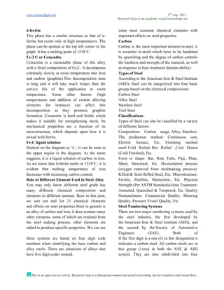 www.researchgate.net 2nd
Aug. 2021
Research Gate is an academic social networking site
This is an open access article, Research Gate is a European commercial social networking site for scientists and researchers.
δ-ferrite
This phase has a similar structure as that of α-
ferrite but exists only at high temperatures. The
phase can be spotted at the top left corner in the
graph. It has a melting point of 1538°C.
Fe-3 C or Cementite
Cementite is a metastable phase of this alloy
with a fixed composition of Fe3C. It decomposes
extremely slowly at room temperature into Iron
and carbon (graphite).This decomposition time
is long and it will take much longer than the
service life of the application at room
temperature. Some other factors (high
temperatures and addition of certain alloying
elements for instance) can affect this
decomposition as they promote graphite
formation .Cementite is hard and brittle which
makes it suitable for strengthening steels. Its
mechanical properties are a function of its
microstructure, which depends upon how it is
mixed with ferrite.
Fe-C liquid solution
Marked on the diagram as ‘L’, it can be seen in
the upper region in the diagram. As the name
suggests, it is a liquid solution of carbon in iron.
As we know that δ-ferrite melts at 1538°C, it is
evident that melting temperature of iron
decreases with increasing carbon content.
Role of Different Element Used in Steel Alloy
You may only know different steel grade has
many different chemical composition and
elements in different amount. Here in this post,
we sort out and list 21 chemical elements
and effects on steel properties.Steel in general is
an alloy of carbon and iron, it does contain many
other elements, some of which are retained from
the steel making process, other elements are
added to produce specific properties. We can see
some most common chemical elements with
important effects on steel properties.
Carbon
Carbon is the most important element in steel, it
is essential in steels which have to be hardened
by quenching and the degree of carbon controls
the hardness and strength of the material, as well
as response to heat treatment (harden ability)
Types of Steel
According to the American Iron & Steel Institute
(AISI), Steel can be categorized into four basic
groups based on the chemical compositions:
Carbon Steel
Alloy Steel
Stainless Steel
Tool Steel
Classifications
Types of Steel can also be classified by a variety
of different factors:
Composition: Carbon range, Alloy, Stainless.
The production method: Continuous cast,
Electric furnace, Etc. Finishing method
used: Cold Rolled, Hot Rolled ,Cold Drawn
(Cold Finished), Etc.
Form or shape: Bar, Rod, Tube, Pipe, Plate,
Sheet, Structural, Etc. De-oxidation process
(oxygen removed from steelmaking process):
Killed & Semi-Killed Steel, Etc. Microstructure:
Ferritic, Pearlitic, Martensitic, Etc. Physical
Strength (Per ASTM Standards).Heat Treatment:
Annealed, Quenched & Tempered, Etc. Quality
Nomenclature: Commercial Quality, Drawing
Quality, Pressure Vessel Quality, Etc
Steel Numbering Systems
There are two major numbering systems used by
the steel industry, the first developed by
the American Iron & Steel Institute (AISI), and
the second by the Society of Automotive
Engineers (SAE). Both of
these systems are based on four digit code
numbers when identifying the base carbon and
alloy steels. There are selections of alloys that
have five digit codes instead.
If the first digit is a one (1) in this designation it
indicates a carbon steel. All carbon steels are in
this group (1xxx) in both the SAE & AISI
system. They are also subdivided into four
 