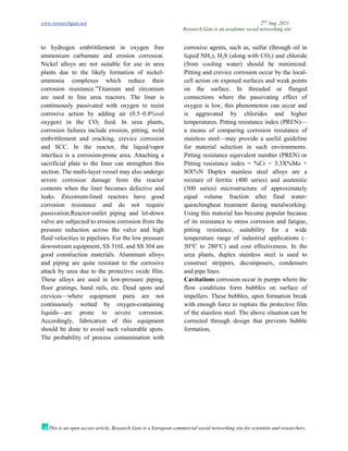 www.researchgate.net 2nd
Aug. 2021
Research Gate is an academic social networking site
This is an open access article, Research Gate is a European commercial social networking site for scientists and researchers.
to hydrogen embrittlement in oxygen free
ammonium carbamate and erosion corrosion.
Nickel alloys are not suitable for use in urea
plants due to the likely formation of nickel-
ammonia complexes which reduce their
corrosion resistance.”Titanium and zirconium
are used to line urea reactors. The liner is
continuously passivated with oxygen to resist
corrosive action by adding air (0.5–0.8%vol
oxygen) in the CO2 feed. In urea plants,
corrosion failures include erosion, pitting, weld
embrittlement and cracking, crevice corrosion
and SCC. In the reactor, the liquid/vapor
interface is a corrosion-prone area. Attaching a
sacrificial plate to the liner can strengthen this
section. The multi-layer vessel may also undergo
severe corrosion damage from the reactor
contents when the liner becomes defective and
leaks. Zirconium-lined reactors have good
corrosion resistance and do not require
passivation.Reactor-outlet piping and let-down
valve are subjected to erosion corrosion from the
pressure reduction across the valve and high
fluid velocities in pipelines. For the low pressure
downstream equipment, SS 316L and SS 304 are
good construction materials. Aluminum alloys
and piping are quite resistant to the corrosive
attack by urea due to the protective oxide film.
These alloys are used in low-pressure piping,
floor gratings, hand rails, etc. Dead spots and
crevices—where equipment parts are not
continuously wetted by oxygen-containing
liquids—are prone to severe corrosion.
Accordingly, fabrication of this equipment
should be done to avoid such vulnerable spots.
The probability of process contamination with
corrosive agents, such as, sulfur (through oil in
liquid NH3), H2S (along with CO2) and chloride
(from cooling water) should be minimized.
Pitting and crevice corrosion occur by the local-
cell action on exposed surfaces and weak points
on the surface. In threaded or flanged
connections where the passivating effect of
oxygen is low, this phenomenon can occur and
is aggravated by chlorides and higher
temperatures. Pitting resistance index (PREN)—
a means of comparing corrosion resistance of
stainless steel—may provide a useful guideline
for material selection in such environments.
Pitting resistance equivalent number (PREN) or
Pitting resistance index = %Cr + 3.3X%Mo +
l6X%N Duplex stainless steel alloys are a
mixture of ferritic (400 series) and austenitic
(300 series) microstructure of approximately
equal volume fraction after final water-
quenchingheat treatment during metalworking.
Using this material has become popular because
of its resistance to stress corrosion and fatigue,
pitting resistance, suitability for a wide
temperature range of industrial applications (–
50°C to 280°C) and cost effectiveness. In the
urea plants, duplex stainless steel is used to
construct strippers, decomposers, condensers
and pipe lines.
Cavitations corrosion occur in pumps where the
flow conditions form bubbles on surface of
impellers. These bubbles, upon formation break
with enough force to rupture the protective film
of the stainless steel. The above situation can be
corrected through design that prevents bubble
formation,
 