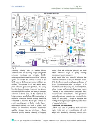 www.researchgate.net
This is an open access article, Research Gate is a European commercial social networking site for scientists and researchers.
Fig-10
Polishing rotating parts to remove bubble
formation sites and by using alloys with greater
corrosion resistance and strength. Besides
selecting corrosion-resistant materials, chemical
agents can inhibit the corrosive action in the
NH3 process. Different corrosion i
used for CO2 removal, boiler and cooling water,
plant effluents, petroleum products, etc. Using
biocides in coolingwater treatment can control
microbiological organisms and, thereby, mitigate
corrosion in these units. In the feedwater and
boiler systems, an alkaline pH is maintained to
minimize corrosion. Caustic dosing should be
controlled to maintain boiler pH control and
avoid embrittlement of boiler steels. Epoxy
resin-based coatings are used to protect both
metallic and nonmetallic structures. De aerators,
naphtha storage, raw-gas pipelines, effluent
channels, prilling towers, flooring of bagging
Research Gate is an academic social networking site
This is an open access article, Research Gate is a European commercial social networking site for scientists and researchers.
rotating parts to remove bubble
formation sites and by using alloys with greater
corrosion resistance and strength. Besides
resistant materials, chemical
agents can inhibit the corrosive action in the
NH3 process. Different corrosion inhibitors are
removal, boiler and cooling water,
plant effluents, petroleum products, etc. Using
biocides in coolingwater treatment can control
microbiological organisms and, thereby, mitigate
corrosion in these units. In the feedwater and
ler systems, an alkaline pH is maintained to
minimize corrosion. Caustic dosing should be
controlled to maintain boiler pH control and
avoid embrittlement of boiler steels. Epoxy-
based coatings are used to protect both
ures. De aerators,
gas pipelines, effluent
channels, prilling towers, flooring of bagging
plants, silos and conveyor gantries are areas
where extensive usage of epoxy coatings
provides corrosion resistance.
Many issues arise over mater
corrosion abatement in modern fertilizer plants.
With developments of metallurgy, and usage of
newer corrosion-prevention techniques, it is
possible to cost-effectively and, more important,
safely operate and maintain large
Changes to the ammonia/urea processes have
reduced harsh environments. New generation
materials, such as, ceramics, are resistant to the
rigors of processing. Life-cycle analysis and
costing are also gaining acceptability as the basis
of material selection.
Production and Processing
Carbon steel can be produced from recycled
steel, virgin steel or a combination of both.
Virgin steel is made by combining iron ore, coke
2nd
Aug. 2021
Research Gate is an academic social networking site
This is an open access article, Research Gate is a European commercial social networking site for scientists and researchers.
plants, silos and conveyor gantries are areas
where extensive usage of epoxy coatings
Many issues arise over material selection and
corrosion abatement in modern fertilizer plants.
With developments of metallurgy, and usage of
prevention techniques, it is
effectively and, more important,
safely operate and maintain large-scale plants.
Changes to the ammonia/urea processes have
reduced harsh environments. New generation
materials, such as, ceramics, are resistant to the
cycle analysis and
costing are also gaining acceptability as the basis
Carbon steel can be produced from recycled
steel, virgin steel or a combination of both.
Virgin steel is made by combining iron ore, coke
 