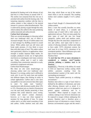 www.researchgate.net 2nd
Aug. 2021
Research Gate is an academic social networking site
This is an open access article, Research Gate is a European commercial social networking site for scientists and researchers.
(produced by heating coal in the absence of air)
and lime in a blast furnace at around 1650 °C.
The molten iron extracted from the iron ore is
enriched with carbon from the burning coke. The
remaining impurities combine with the lime to
form slag, which floats on top of the molten
metal where it can be extracted. The resulting
molten steel contains roughly 4 wt.% carbon.
This
carbon content is then reduced to the desired
amount in a process called decarburisation. This
is achieved by passing oxygen through the melt,
which oxidises the carbon in the steel, producing
carbon monoxide and carbon dioxide
Carbon Steel Advantages
There are several advantages to choosing carbon
steel over traditional steel, one of which is
increased strength. The use of carbon makes iron
or steel stronger by shuffling around its crystal
lattice. While carbon steel can still stress and
break under pressure, it’s less likely to occur
than with other types of steel. This makes carbon
steel particularly effective in applications where
strength is needed. Japanese blade smiths, for
example, produced swords out of high-carbon
steel known as tamahagane steel many centuries
ago. Today, carbon steel is used to make
everything from construction materials to tools,
automotive components and more.
Carbon Steel Disadvantages
But there are also some disadvantages to
choosing carbon steel over traditional steel.
Because it’s so strong, carbon steel is difficult to
work with. It can’t be easily bent and molded
into different shapes, thus limiting its utility in
certain applications. Carbon steel is also more
susceptible to rust and corrosion than other types
to steel. To make steel “stainless,”
manufacturers add chromium usually about 10%
to 12%. Chromium acts as a barrier of protection
over the steel itself, thereby protecting it from
moisture that could otherwise cause rusting.
Carbon steel doesn’t contain chromium,
however, so it may rust when exposed to
moisture for long periods of time. To recap,
carbon steel is an alloy metal consisting of iron
and carbon. Unlike stainless steel and other
types of steel, though, it’s characterized by high
carbon content.
Steel, a term that actually describes an entire
family of metal alloys, is a versatile and
common type of metal with a wide variety of
applications and uses. There are many grades but
most types of steel fall into two broad
categories, carbon steels and stainless steels.
Though they have the same basic composition of
iron and carbon, steel types tend to have a
variety of alloying elements. Carbon steel tends
to have under 10.5% chromium content, but
steel must be at least 10.5% chromium to be
considered stainless. These differences give each
type of steel its respective properties.
Stainless Steel
“A steel that has 12% or more chromium is
considered a stainless steel.”“Another
criterion defining a stainless steel is its
Passivity.”
PASSIVITY.- “Passivity is the ability of a metal
to form an impervious surface coating which
inhibits corrosion resulting from the
electrochemical reaction of the metal with the
surrounding environment.”
“Stainless Steels exhibit passivity in oxidizing
environment.”
Stainless steel refers to a type of steel which is
defined by the addition of chromium, and some
other alloying elements such as nickel. It is
sometimes called inox steel as it is designed to
protect against oxidisation and so is
‘inexorable.’ When exposed to oxygen, iron
oxidizes, making it rust, however chromium can
be exposed to oxygen without undergoing this
process. Stainless steel is therefore given a
protective layer of chromium to create a barrier
between environmental oxygen and the metal’s
 