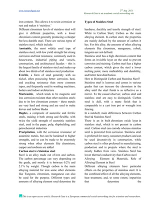 www.researchgate.net 2nd
Aug. 2021
Research Gate is an academic social networking site
This is an open access article, Research Gate is a European commercial social networking site for scientists and researchers.
iron content. This allows it to resist corrosion or
rust and makes it ‘stainless.’
Types of Stainless Steel
Different chromium levels of stainless steel will
give it different properties, with a lower
chromium content generally producing a cheaper
but less durable steel. There are various types of
stainless steel, which include:
Austenitic, the most widely used type of
stainless steel, with low yield strength but strong
corrosion and heat resistance, commonly used in
housewares, industrial piping and vessels,
construction, and architectural facades – this is
the largest family of stainless steel and makes up
about two thirds of all stainless steel production
Ferritic, a form of steel generally with no
nickel, often possessing better corrosion, heat,
and cracking resistance than more common
types, and frequently used in washing machines,
boilers and indoor architecture
Martensitic, which tends to be magnetic and
less corrosion-resistant than other stainless steels
due to its low chromium content – these metals
are very hard and strong and are used to make
knives and turbine blades
Duplex, a composite of austenitic and ferritic
steels, making it both strong and flexible, with
twice the yield strength of austenitic stainless
steel, used in the paper, pulp, shipbuilding, and
petrochemical industries
Precipitation, with the corrosion resistance of
austenitic metals, but can be hardened to higher
strengths, and so can be made to be extremely
strong when other elements like aluminium,
copper and niobium are added
Carbon steel vs Stainless steel
Steel is an alloy made out of iron and carbon.
The carbon percentage can vary depending on
the grade, and mostly it is between 0.2% and
2.1% by weight. Though carbon is the main
alloying material for iron some other elements
like Tungsten, chromium, manganese can also
be used for the purpose. Different types and
amounts of alloying element used determine the
hardness, ductility and tensile strength of steel.
While in Carbon Steel, Carbon as the main
alloying element. In carbon steel, the properties
are mainly defined by the amount of carbon it
has. For this alloy, the amounts of other alloying
elements like chromium, manganese, cobalt,
tungsten are not defined.
Stainless steel has a high chromium content that
forms an invisible layer on the steel to prevent
corrosion and staining. Carbon steel has a higher
carbon content, which gives the steel a lower
melting point, more malleability and durability,
and better heat distribution.
How to Distinguish Carbon and Stainless Steel?
Stainless steel is lustrous and comes in various
grades that can increase the chromium in the
alloy until the steel finish is as reflective as a
mirror. To the casual observer, carbon steel and
stainless steel are easy to distinguish. Carbon
steel is dull, with a matte finish that is
comparable to a cast iron pot or wrought iron
fencing.
In a nutshell, main differences between Carbon
Steel & Stainless Steel
There is an in built chromium oxide layer in
stainless steel, which is not present in carbon
steel. Carbon steel can corrode whereas stainless
steel is protected from corrosion. Stainless steel
is preferred for many consumer products and can
be used decoratively in construction, while
carbon steel is often preferred in manufacturing,
production and in projects where the steel is
mostly hidden from view. Stainless Steel has
lower thermal conductivity than Carbon steel
Alloying Element & Materials, Role of
Alloying Element in Steel
Different alloying elements have particular
effects on the properties of stainless steel. It is
the combined effect of all the alloying elements,
heat treatment, and, to some extent, impurities
that determine the
 