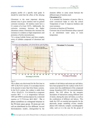 www.researchgate.net 2nd
Aug. 2021
Research Gate is an academic social networking site
This is an open access article, Research Gate is a European commercial social networking site for scientists and researchers.
property profile of a specific steel grade. It
should be noted that the effect of the alloying
elements differs to some extent between the
different types of stainless steel.
Chromium (Cr)
Chromium is the most important alloying
element since it gives stainless steel its general
corrosion resistance. All stainless steels have a
Cr content of at least 10.5%. Additionally, the
corrosion resistance increases the higher
chromium content. Chromium also increases the
resistance to oxidation at high temperatures and
promotes a Ferritic microstructure.
“It is strong Carbide former and form complex
series of carbides compound of chromium and
iron.”
It is essential for formation of passive film to
resist corrosion.It helps to raise the critical
Temperature of steel. It improves hardness and
wear resistance.
Corrosion as function of Chromium
Corrosion rate of iron-Chromium alloys exposed
to an intermittent water spray at room
temperature
Fig-11
The σ phase was discovered for the first time in
1907 in the Fe-Cr system. It is nowadays known
to be present in more than forty binary systems.
In the Fe-Cr system, the σ phase is stable from
~44 to ~50 at% Cr. It is formed by a congruent
reaction BCC ↔ σ at temperatures between
1093 and 1098 K and decomposes by a eutectoid
reaction at T=773 K into BCC+BCC’. The σ
phase crystallizes as a tetragonal structure in
the P42/mnm space group. 30 atoms per unit
cell are distributed on five different. Several
thermodynamic models , distinguished by the
number of sub lattices and atoms per sub lattice,
have been proposed for the σ phase in the Fe-Cr
system since the establishment of the compound
energy formalism (CEF) for non-stoichiometric
phases. The CEF allows for the energetic
description of interactions among different sorts
of atoms, sharing the same sub lattice, as well as
the combination of different sub lattices. This
made the CEF an essential pre-requisite for the
physically proper modelling of inter metallic
phases with relatively complex crystallographic
order, such as it is the case for the group of
 