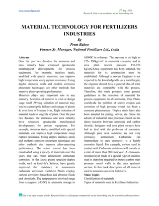 www.researchgate.net 2nd
Aug. 2021
Research Gate is an academic social networking site
This is an open access article, Research Gate is a European commercial social networking site for scientists and researchers.
MATERIAL TECHNOLOGY FOR FERTILIZERS
INDUSTRIES
By
Prem Baboo
Former Sr. Manager, National Fertilizers Ltd., India
Abstract
Over the past two decades, the ammonia and
urea industry have witnessed spectacular
metallurgical developments for process
equipment. For example, stainless steels,
modified with special materials, can improve
high temperature creep rupture resistance. Using
duplex stainless steels and modern corrosion
abatement techniques are other methods that
improve plant-operating performance.
Materials plays very important role in any
industry. Selection of material is vital at design
stage itself ,Wrong selection of material may
lead to catastrophic failures and outage of plants
& even loss of Human lives, Right selection of
material leads to long life of plant. Over the past
two decades, the ammonia and urea industry
have witnessed spectacular metallurgical
developments for process equipment. For
example, stainless steels, modified with special
materials, can improve high temperature creep
rupture resistance. Using duplex stainless steels
and modern corrosion abatement techniques are
other methods that improve plant-operating
performance. The actual reactor has been
constructed using a variety of materials over the
years that can resist ammonium carbamate
corrosion. In the latest plants specialty duplex
steels, such as Sandvik’s Safurex, have greatly
improved the resistance to ammonium
carbamate corrosion. Fertilizer Plants employ
various corrosive, hazardous and abrasive fluids
and chemicals. The temperatures involved range
from cryogenic (-330C) in ammonia storage to
10000C in reformer. The pressure is as high as
175- 350kg/cm2 in ammonia converter and in
urea plant reactor pressure 150-250
kg/cm2.Once equipment has been selected, the
materials for its construction must be
established. Although a process Engineer is not
expected to be knowledgeable as a metallurgist,
the engineer should have a general idea of what
materials are compatible with the process.
Therefore, this topic presents some general
guidelines in the selection of material for
process equipment. In all ammonia, Urea Plants
worldwide the problem of severe erosion and
corrosion of high pressure vessel has been a
common phenomenon. Duplex steels have also
been adopted for piping, valves, etc. Since the
advent of industrial urea processes based on the
direct reaction between ammonia and carbon
dioxide, designers and urea plant owners have
had to deal with the problems of corrosion.
Although pure urea solutions are not very
corrosive, ammonium Carbamate (an
intermediate in urea synthesis) is a highly
corrosive liquid. For example, carbon steel in
contact with Carbamate solutions will corrode at
a rate of more than 900 mm/year. A corrosion-
resistant layer made of a special type of stainless
steel is therefore required to protect carbon steel
pressure vessel walls in the urea synthesis
section. In this book description of all material
used in ammonia and urea fertilizers.
Mani Topics
Classification of materials
Types of materials used in Fertilizers Industries
 