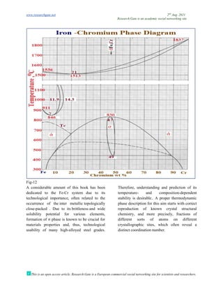 www.researchgate.net
This is an open access article, Research Gate is a European commercial social networking site for scientists and researchers.
Fig-12
A considerable amount of this book
dedicated to the Fe-Cr system due to its
technological importance, often related to the
occurrence of the inter metallic
close-packed . Due to its brittlene
solubility potential for various elements,
formation of σ phase is known to be crucial for
materials properties and, thus, technological
usability of many high-alloyed steel grades.
Research Gate is an academic social networking site
This is an open access article, Research Gate is a European commercial social networking site for scientists and researchers.
A considerable amount of this book has been
Cr system due to its
technological importance, often related to the
topologically
brittleness and wide
solubility potential for various elements,
formation of σ phase is known to be crucial for
materials properties and, thus, technological
alloyed steel grades.
Therefore, understanding and prediction of its
temperature- and composition
stability is desirable.. A proper thermodynamic
phase description for this aim starts with correct
reproduction of known crystal structural
chemistry, and more precisely, fractions of
different sorts of atoms on different
crystallographic sites, which often reveal a
distinct coordination number.
2nd
Aug. 2021
Research Gate is an academic social networking site
This is an open access article, Research Gate is a European commercial social networking site for scientists and researchers.
Therefore, understanding and prediction of its
d composition-dependent
stability is desirable.. A proper thermodynamic
phase description for this aim starts with correct
reproduction of known crystal structural
chemistry, and more precisely, fractions of
different sorts of atoms on different
raphic sites, which often reveal a
 