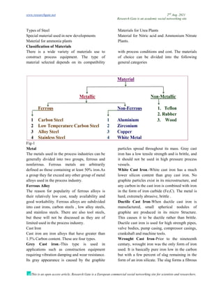 www.researchgate.net 2nd
Aug. 2021
Research Gate is an academic social networking site
This is an open access article, Research Gate is a European commercial social networking site for scientists and researchers.
Types of Steel
Special material used in new developments
Material for ammonia plants
Materials for Urea Plants
Material for Nitric acid and Ammonium Nitrate
Plants.
Classification of Materials
There is a wide variety of materials use to
construct process equipment. The type of
material selected depends on its compatibility
with process conditions and cost. The materials
of choice can be divided into the following
general categories
Fig-1
Metal
The metals used in the process industries can be
generally divided into two groups, ferrous and
nonferrous. Ferrous metals are arbitrarily
defined as those containing at least 50% iron.As
a group they far exceed any other group of metal
alloys used in the process industry.
Ferrous Alloy
The reason for popularity of ferrous alloys is
their relatively low cost, ready availability and
good workability. Ferrous alloys are subdivided
into cast irons, carbon steels , low alloy steels,
and stainless steels. There are also tool steels,
but these will not be discussed as they are of
limited used in the process industry.
Cast Iron
Cast iron are iron alloys that have greater than
1.5% Carbon content. These are four types.
Grey Cast iron.-This type is used in
applications such as construction equipment
requiring vibration damping and wear resistance.
Its gray appearance is caused by the graphite
particles spread throughout its mass. Gray cast
iron has a low tensile strength and is brittle, and
it should not be used in high pressure process
vessels.
White Cast Iron.-White cast iron has a much
lower silicon content than gray cast iron. No
graphite particles exist in its microstructure, and
any carbon in the cast iron is combined with iron
in the form of iron carbide (Fe3C). The metal is
hard, extremely abrasive, brittle .
Ductile Cast Iron-When ductile cast iron is
manufactured, small spherical nodules of
graphite are produced in its micro Structure.
This causes it to be ductile rather than brittle.
Ductile cast iron is used for high strength pipes,
valve bodies, pump casing, compressor casings,
crankshaft and machine tools.
Wrought Cast Iron-Prior to the nineteenth
century, wrought iron was the only form of iron
used. It is basically pure iron low in the carbon
but with a few percent of slag remaining in the
form of an iron silicate. The slag forms a fibrous
 