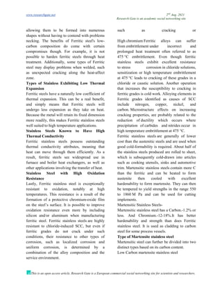 www.researchgate.net 2nd
Aug. 2021
Research Gate is an academic social networking site
This is an open access article, Research Gate is a European commercial social networking site for scientists and researchers.
allowing them to be formed into numerous
shapes without having to contend with problems
such as cracking or
necking. The benefits of Ferritic steel's low-
carbon composition do come with certain
compromises though. For example, it is not
possible to harden ferritic steels through heat
treatment. Additionally, some types of Ferritic
steel may display problems when welded, such
as unexpected cracking along the heat-affect
zone.
Types of Stainless Exhibiting Low Thermal
Expansion
Ferritic steels have a naturally low coefficient of
thermal expansion. This can be a real benefit,
and simply means that Ferritic steels will
undergo less expansion as they take on heat.
Because the metal will retain its fixed dimension
more readily, this makes Ferritic stainless steels
well suited to high temperature applications.
Stainless Steels Known to Have High
Thermal Conductivity
Ferritic stainless steels possess outstanding
thermal conductivity attributes, meaning that
heat can move through them efficiently. As a
result, ferritic steels see widespread use in
furnace and boiler heat exchangers, as well as
other applications involving the transfer of heat.
Stainless Steel with High Oxidation
Resistance
Lastly, Ferritic stainless steel is exceptionally
resistant to oxidation, notably at high
temperatures. This resistance is a result of the
formation of a protective chromium-oxide film
on the steel’s surface. It is possible to improve
oxidation resistance even more by including
silicon and/or aluminum when manufacturing
ferritic steel. Ferritic stainless steels are highly
resistant to chloride-induced SCC, but even if
ferritic grades do not crack under such
conditions, their resistance to other types of
corrosion, such as localized corrosion and
uniform corrosion, is determined by a
combination of the alloy composition and the
service environment.
High chromium Ferritic alloys can suffer
from embrittlement under incorrect and
prolonged heat treatment often referred to as
475 °C embrittlement. Even though ferritic
stainless steels exhibit excellent resistance
to stress corrosion in chloride solutions,
sensitization or high temperature embrittlement
at 475 °C leads to cracking of these grades in a
chloride or caustic solution. Another operation
that increases the susceptibility to cracking in
ferritic grades is cold work. Alloying elements in
Ferritic grades identified as causes of SCC
include nitrogen, copper, nickel, and
carbon. Microstructure effects on increasing
cracking properties, are probably related to the
reduction of ductility which occurs where
precipitation of carbides and nitrides occur in
high temperature embrittlement at 475 °C.
Ferritic stainless steels are generally of lower
cost than the austenitic steels and are used when
good cold-formability is required. About half of
the stainless steels produced are rolled to sheet,
which is subsequently cold-drawn into articles
such as cooking utensils, sinks and automotive
trim. Martensitic stainless steels contain more C
than the ferritic and can be heated to form
austenite then cooled with excellent
hardenability to form martensite. They can then
be tempered to yield strengths in the range 550
to 1860 M Pa and can be used for cutting
implements.
Martensitic Stainless Steels-
Martensitic stainless steel has a Carbon.-1.2% or
less. And Chromium.-12-18%.It has better
hardenability and strength than does Ferritic
stainless steel. It is used as cladding to carbon
steel for some process vessels.
Type of Martensite stainless steel
Martensitic steel can further be divided into two
distinct types based on its carbon content.
Low Carbon martensite stainless steel
 