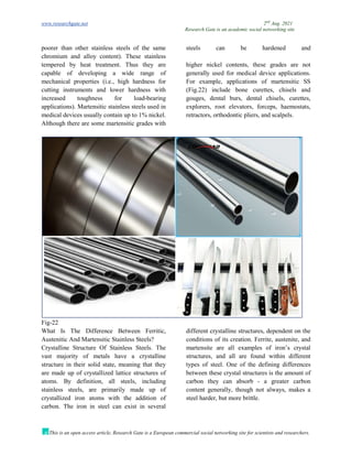 www.researchgate.net 2nd
Aug. 2021
Research Gate is an academic social networking site
This is an open access article, Research Gate is a European commercial social networking site for scientists and researchers.
poorer than other stainless steels of the same
chromium and alloy content). These stainless
steels can be hardened and
tempered by heat treatment. Thus they are
capable of developing a wide range of
mechanical properties (i.e., high hardness for
cutting instruments and lower hardness with
increased toughness for load-bearing
applications). Martensitic stainless steels used in
medical devices usually contain up to 1% nickel.
Although there are some martensitic grades with
higher nickel contents, these grades are not
generally used for medical device applications.
For example, applications of martensitic SS
(Fig.22) include bone curettes, chisels and
gouges, dental burs, dental chisels, curettes,
explorers, root elevators, forceps, haemostats,
retractors, orthodontic pliers, and scalpels.
Fig-22
What Is The Difference Between Ferritic,
Austenitic And Martensitic Stainless Steels?
Crystalline Structure Of Stainless Steels. The
vast majority of metals have a crystalline
structure in their solid state, meaning that they
are made up of crystallized lattice structures of
atoms. By definition, all steels, including
stainless steels, are primarily made up of
crystallized iron atoms with the addition of
carbon. The iron in steel can exist in several
different crystalline structures, dependent on the
conditions of its creation. Ferrite, austenite, and
martensite are all examples of iron’s crystal
structures, and all are found within different
types of steel. One of the defining differences
between these crystal structures is the amount of
carbon they can absorb - a greater carbon
content generally, though not always, makes a
steel harder, but more brittle.
 