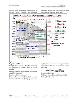 www.researchgate.net 2nd
Aug. 2021
Research Gate is an academic social networking site
This is an open access article, Research Gate is a European commercial social networking site for scientists and researchers.
structure within the wrought iron that gives it
excellent shock, vibration, and corrosion
resistance. wrought iron can be used for water
pipe, air brake pipes, and engine bolts.
Fig-2
Properties of Material
Strength –“The resistance offered by a material
on application of external force is called
strength.”
Hardness-“hardness is the resistance offered by a
material to indentation.”
Hardness and its measurements
Several indentation method, give hardness value
in terms of absolute units, briefly a given load is
applied to a specimen for a specific time
,removed and the area of indentation is then
measured.
𝑯𝒂𝒓𝒅𝒏𝒆𝒔𝒔 =
𝐋𝐨𝐚𝐝
𝐀𝐫𝐞𝐚(𝐤𝐠/𝐦𝐦𝟐
Brinnel Hardness Test.
Vickers or Diamond pyramid hardness(DPH).
Rockwell Hardness Test.
 