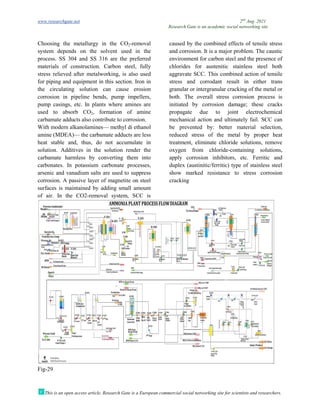 www.researchgate.net
This is an open access article, Research Gate is a European commercial social networking site for scientists and researchers.
Choosing the metallurgy in the CO
system depends on the solvent used in the
process. SS 304 and SS 316 are the preferred
materials of construction. Carbon steel, fully
stress relieved after metalworking, is also used
for piping and equipment in this section. Iron in
the circulating solution can cause erosion
corrosion in pipeline bends, pump impellers,
pump casings, etc. In plants where amines are
used to absorb CO2, formation of amine
carbamate adducts also contribute to corrosion.
With modern alkanolamines— methyl di
amine (MDEA)— the carbamate adducts are less
heat stable and, thus, do not accumulate in
solution. Additives in the solution render the
carbamate harmless by converting them into
carbonates. In potassium carbonate processes,
arsenic and vanadium salts are used to suppress
corrosion. A passive layer of magnetite on steel
surfaces is maintained by adding small amount
of air. In the CO2-removal system, SCC is
Fig-29
Research Gate is an academic social networking site
This is an open access article, Research Gate is a European commercial social networking site for scientists and researchers.
Choosing the metallurgy in the CO2-removal
system depends on the solvent used in the
process. SS 304 and SS 316 are the preferred
materials of construction. Carbon steel, fully
stress relieved after metalworking, is also used
equipment in this section. Iron in
the circulating solution can cause erosion
corrosion in pipeline bends, pump impellers,
pump casings, etc. In plants where amines are
, formation of amine
carbamate adducts also contribute to corrosion.
methyl di ethanol
the carbamate adducts are less
heat stable and, thus, do not accumulate in
solution. Additives in the solution render the
carbamate harmless by converting them into
ate processes,
arsenic and vanadium salts are used to suppress
corrosion. A passive layer of magnetite on steel
surfaces is maintained by adding small amount
removal system, SCC is
caused by the combined effects of tensile stress
and corrosion. It is a major problem. The caustic
environment for carbon steel and the presence of
chlorides for austenitic stainless steel both
aggravate SCC. This combined action of tensile
stress and corrodant result in either trans
granular or intergranular cracking of the metal or
both. The overall stress corrosion process is
initiated by corrosion damage; these cracks
propagate due to joint electrochemical
mechanical action and ultimately fail. SCC can
be prevented by: better material selection,
reduced stress of the metal by proper heat
treatment, eliminate chloride solutions, remove
oxygen from chloride-containing solutions,
apply corrosion inhibitors, etc. Ferritic and
duplex (austinitic/ferritic) type of stainless steel
show marked resistance to stress co
cracking
2nd
Aug. 2021
Research Gate is an academic social networking site
This is an open access article, Research Gate is a European commercial social networking site for scientists and researchers.
caused by the combined effects of tensile stress
rosion. It is a major problem. The caustic
environment for carbon steel and the presence of
chlorides for austenitic stainless steel both
aggravate SCC. This combined action of tensile
stress and corrodant result in either trans
racking of the metal or
both. The overall stress corrosion process is
initiated by corrosion damage; these cracks
propagate due to joint electrochemical
mechanical action and ultimately fail. SCC can
be prevented by: better material selection,
ss of the metal by proper heat
treatment, eliminate chloride solutions, remove
containing solutions,
apply corrosion inhibitors, etc. Ferritic and
duplex (austinitic/ferritic) type of stainless steel
show marked resistance to stress corrosion
 