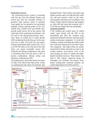 www.researchgate.net 2nd
Aug. 2021
Research Gate is an academic social networking site
This is an open access article, Research Gate is a European commercial social networking site for scientists and researchers.
Waste-heat recovery.
The waste-heat-recovery system is associated
with flue gas from the reformer furnace and
process gas from the secondary reformer. It
generates high pressure steam in specially
designed boilers. These boilers and steam supe
rheaters operate under very high heat flux on the
one side and corrosive water on the other.
Consequently, meticulous care is needed to avert
failures. Proper material selections and stringent
water quality are two proactive loss prevention
methods. Various material grades of SA 213,
ASTM A312, ASTM A335 and ASTM A351
provide useful service life in this section. The
cooler part of the combustion air preheater—the
tail end of the flue-gas-heat-recovery train—
more likely to corrode due to sulfur dioxide
(SO2) condensing from the flue gas. In this area,
cast iron or glass will resist the acid attack.
Carbon steel preheater tubes, joined with 1.5 to 2
m of SS 304 tubes at the cold end of the tube
sheet, can ensure reasonable service life.
Typically, the flue-gas temperature to the stack
is maintained above the dew point of SO2 to
prevent condensation. During startup and
shutdown, condensation of SO2
The high-pressure, feed water heaters are prone
to leaks at the tube-to-tube sheet joints. Lining
or overlaying the tube sheet with material, such
as, Alloy 600 and using tube materials with 1
Cr-0.5 Mo can mitigate this risk considerably.
Ammonia Synthesis.
If the synthesis gas contain traces of carbon
oxides, upon mixing with the NH3 in the
recirculating gas from the synthesis loop,
ammonium carbamate will form, and clog and/or
corrode downstream equipment. To avoid this
condition, consider controlling the carbon oxides
level with fresh makeup gas to less than 5 ppm.
The compressor inter stage coolers are usually
constructed of carbon steel and use water as the
cooling medium. Low-velocity areas in the
water passage are prone to scaling and under-
deposit microbial corrosion. These factors may
lead to tube failures. Improved design of
exchangers can eliminate low-velocity areas;
proper cooling-water treatment program can
control under-deposit microbial corrosion.
Fig-30
 