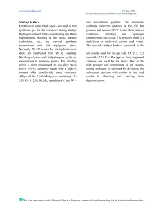 www.researchgate.net 2nd
Aug. 2021
Research Gate is an academic social networking site
This is an open access article, Research Gate is a European commercial social networking site for scientists and researchers.
Startup heaters
Electrical or direct-fired types—are used to heat
synthesis gas for the converter during startup.
Hydrogen-induced tracks, overheating and flame
impingement, thinning at the bends, furnace
explosions, etc., are several problems
encountered with this equipment piece.
Normally, SS 321 is used for startup heater coils
and downstream pipeline. The ammonia-
synthesis converter operates at 150–200 bar
pressure and around 515°C. Under these service
conditions, nitriding and hydrogen
embrittlement can occur. The pressure shell is a
multi-layer or multi-wall carbon steel vessel.
The internal catalyst baskets, contained in the
shell, are constructed from SS 321 material.
Nitriding of pipes and catalyst-support grids are
encountered in ammonia plants. The nitriding
effect is more pronounced in low-alloy steels
above 450°C; austenitic steels with a high-Ni
content offer considerable more resistance.
Alloys of the Cr-Ni-Mo-type— containing 12–
25% Cr, 5–25% Ni, Mo, vanadium (V) and W—
are usually used for the gas side. SA 213, T22
material—2.25 Cr-1Mo type or their improved
versions—are used for the boiler. Due to the
high pressure and temperature in the reactor,
atomic hydrogen is absorbed by diffusion; the
subsequent reaction with carbon in the steel
results in blistering and cracking from
decarburization.
 
