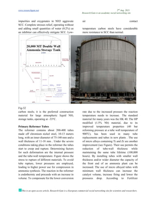 www.researchgate.net
This is an open access article, Research Gate is a European commercial social networking site for scientists and researchers.
impurities and oxygenates in NH3 aggravate
SCC. Complete stresses relief, operating without
and adding small quantities of water (0.2%) as
an inhibitor can effectively mitigate SCC.
Fig-32
carbon steels; it is the preferred construction
material for large atmospheric liquid NH
storage tanks, operating at –33°C.
Primary Reformer Tubes
The reformer contains about 200
made off chromium nickel steel, 10
long, with an inner diameter of 75-140
wall thickness of 11-18 mm . Under the severe
conditions taking place in the reformer the tubes
start to creep and rupture. Determining factors
for such deformation are the internal pressure
and the tube-wall temperature. Figure shows the
stress to rupture of different materials. To avoid
tube rupture, lower pressures are employed,
leading to higher power use for compression in
ammonia synthesis. The reaction in the reformer
is endothermic and proceeds with an increase in
volume. To compensate for the lower conversion
Research Gate is an academic social networking site
This is an open access article, Research Gate is a European commercial social networking site for scientists and researchers.
impurities and oxygenates in NH3 aggravate
SCC. Complete stresses relief, operating without
air contact
and adding small quantities of water (0.2%) as
an inhibitor can effectively mitigate SCC. Low-
temperature carbon steels have considerable
more resistance to SCC than normal.
carbon steels; it is the preferred construction
material for large atmospheric liquid NH3
The reformer contains about 200-400 tubes
made off chromium nickel steel, 10-13 meters
140 mm and a
18 mm . Under the severe
conditions taking place in the reformer the tubes
art to creep and rupture. Determining factors
for such deformation are the internal pressure
wall temperature. Figure shows the
stress to rupture of different materials. To avoid
tube rupture, lower pressures are employed,
wer use for compression in
ammonia synthesis. The reaction in the reformer
is endothermic and proceeds with an increase in
volume. To compensate for the lower conversion
rate due to the increased pressure the reaction
temperature needs to increase.
material for many years was the HK 40. The HP
modified (1.5% Nb) material, due to its
improved temperature properties (40 bar
reforming pressure at a tube wall temperature of
900o
C), has been used in many tube
replacements and tubes in new plants . T
of micro alloys containing Ti and
improvement (see Figure). Their use permits the
reduction of tube-wall thickness while
maintaining the same tube lifetime (100,000
hours). By installing tubes with smaller wall
thickness and/or wider diameter the capacity of
the front end of an ammonia plant can be
increased. The use of micro alloyed tubes with
minimum wall thickness can increase the
catalyst volume, increase firing and lower the
pressures drop. According to Fertilizer
2nd
Aug. 2021
Research Gate is an academic social networking site
This is an open access article, Research Gate is a European commercial social networking site for scientists and researchers.
air contact
temperature carbon steels have considerable
more resistance to SCC than normal.
rate due to the increased pressure the reaction
temperature needs to increase. The standard
material for many years was the HK 40. The HP
modified (1.5% Nb) material, due to its
improved temperature properties (40 bar
reforming pressure at a tube wall temperature of
C), has been used in many tube
replacements and tubes in new plants . The use
of micro alloys containing Ti and Zr are another
improvement (see Figure). Their use permits the
wall thickness while
maintaining the same tube lifetime (100,000
hours). By installing tubes with smaller wall
diameter the capacity of
the front end of an ammonia plant can be
increased. The use of micro alloyed tubes with
minimum wall thickness can increase the
catalyst volume, increase firing and lower the
pressures drop. According to Fertilizer
 