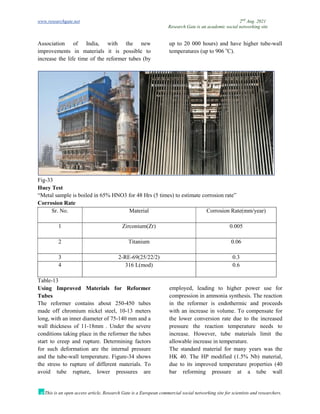 www.researchgate.net 2nd
Aug. 2021
Research Gate is an academic social networking site
This is an open access article, Research Gate is a European commercial social networking site for scientists and researchers.
Association of India, with the new
improvements in materials it is possible to
increase the life time of the reformer tubes (by
up to 20 000 hours) and have higher tube-wall
temperatures (up to 906 o
C).
Fig-33
Huey Test
“Metal sample is boiled in 65% HNO3 for 48 Hrs (5 times) to estimate corrosion rate”
Corrosion Rate
Sr. No. Material Corrosion Rate(mm/year)
1 Zirconium(Zr) 0.005
2 Titanium 0.06
3 2-RE-69(25/22/2) 0.3
4 316 L(mod) 0.6
Table-13
Using Improved Materials for Reformer
Tubes
The reformer contains about 250-450 tubes
made off chromium nickel steel, 10-13 meters
long, with an inner diameter of 75-140 mm and a
wall thickness of 11-18mm . Under the severe
conditions taking place in the reformer the tubes
start to creep and rupture. Determining factors
for such deformation are the internal pressure
and the tube-wall temperature. Figure-34 shows
the stress to rupture of different materials. To
avoid tube rupture, lower pressures are
employed, leading to higher power use for
compression in ammonia synthesis. The reaction
in the reformer is endothermic and proceeds
with an increase in volume. To compensate for
the lower conversion rate due to the increased
pressure the reaction temperature needs to
increase. However, tube materials limit the
allowable increase in temperature.
The standard material for many years was the
HK 40. The HP modified (1.5% Nb) material,
due to its improved temperature properties (40
bar reforming pressure at a tube wall
 