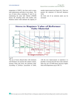 www.researchgate.net 2nd
Aug. 2021
Research Gate is an academic social networking site
This is an open access article, Research Gate is a European commercial social networking site for scientists and researchers.
temperature of 900o
C), has been used in many
tube replacements and tubes in new plants . The
use of micro alloys containing Ti and Zr are
another improvement (see Figure-34 ). Their use
permits the reduction of tube-wall thickness
while
maintaining the same tube lifetime (100,000
hours). By installing tubes with smaller wall
thickness and/or wider diameter the capacity of
the front end of an ammonia plant can be
increased
.
Fig-34
The use of micro alloyed tubes with minimum
wall thickness can increase the catalyst volume,
increase firing and lower the pressures drop.
According to Fertilizer Association of India,
with the new improvements in materials it is
possible to increase the life time of the reformer
tubes (by up to 20 000 hours) and have higher
tube-wall temperatures (up to 906 o
C)
 