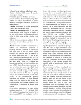 www.researchgate.net 2nd
Aug. 2021
Research Gate is an academic social networking site
This is an open access article, Research Gate is a European commercial social networking site for scientists and researchers.
Effects of metal additions in Reformer tubes
Carbon- Stabilizes FCC matrix & provides
creep rupture strength.
Chromium- provides Oxidation resistance.
Nickel- maintains the austenitic stability of the
metal & also reduces the coefficient of thermal
expansion making the metal more resistance to
thermal fatigue.
Niobium -Contributes to carbide precipitation
which is both fines & more stable.
Tungsten & Zirconium -helps to form more
stable protective oxide films on the surface of
the tube bores, produce carbides which are more
stable at higher temp. giving extended creep
resistance.
Silicon- improves oxidation resistance & also
reduces the depth of carbon penetration
Corrosion
MDEA solvent is considered non-corrosive; no
addition of anticorrosion chemicals is
necessary. However, corrosion of carbon steel
parts may occur if the total amine content
reaches a very low level, since the pH value of
the solvent, when loaded with CO2, can be very
low. Classic stress corrosion cracking (SCC) of
stainless steel caused by chlorides in the solvent
may also occur. These two scenarios are,
however, rare and have not previously been seen
in a MDEA plants. Erosion corrosion may be
seen in carbon steel parts due to high liquid
velocities or flashing liquids. This phenomenon
can occur especially at pipe bends or spots
where the pressure of the liquid is greatly
reduced. This has been taken into account in the
design; if the recommended operating
instructions are followed, no such problems
should occur. An analysis of the solvent will
reveal corrosion, as it will show abnormally high
figures for the Fe, Cr and/or Ni content in the
solvent.
Carburization phenomenon in two tubular
materials made from Fe –Cr –Ni-based HK40
alloy has been investigated after a service life of
approximately 25,000 h in an ethylene pyrolysis
furnace and compared with the original as-cast
structure. One of the materials involved unique
micro structural features associated with a macro
crack in the tube wall. In this material, M23C6
eutectoid carbides of the as-cast condition were
observed to have coarsened and transformed into
M7C3 carbides with a heavily faulted structure.
This carbide transition was observed to have
occurred via an in-situ mechanism and also
resulted in g precipitation in M7C3. The second
material that presumably had been exposed to
less severe service conditions displayed only
coarse M23C6 type carbides. Chemical
compositions of the micro structural constituents
have been obtained via microanalysis and the
distribution of the alloying elements among the
present phases by using X-ray mapping.
Carburization in Fe –Cr –Ni-based alloys is an
important phenomenon, especially in pyrolysis
tubes that serve at high temperatures under
highly carburizing and oxidizing environments.
Hydrocarbon compounds mixed with steam pass
through these tubes, externally heated with
burners, to be decomposed at high temperatures,
thus, exposing the material to oxidizing and
carburizing environment during service. Various
characteristics of the relevant processes and
materials used in petrochemical industry and
refinery furnaces.
The microstructure of these centrifugally cast
tubular materials consists of dentritic grains
aligned in the direction of tube diameter and a
protective oxide scale is usually present on the
inner and outer surfaces. Chromia and silica
scales that can form due to the composition of
pyrolysis tubes and the high enough oxygen
partial pressures of service conditions, and
alumina, which can form in other high
temperature alloys of comparable class, are
known to prohibit carbon penetration into these
materials. However, localized failure of these
otherwise protective scales, allowing for ingress
of carbon and oxygen, can occur by spalling due
to various reasons, such as temperature changes
 