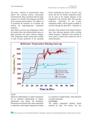www.researchgate.net
This is an open access article, Research Gate is a European commercial social networking site for scientists and researchers.
and creep. Analysis of microstructure using
optical and scanning electron
showed that the alloys contained relatively large
amount of Cr-carbide, Nb-compound, and MnS
at the austenite grain boundary. The addition of
W promoted the formation of Cr
affected the high-temperature mechanical
properties.
trips, based on process gas temperatures within
the catalyst tubes, preventing potential injury to
plant personnel and costly reformer damage.
Tube temperature profile measurement leading
to more accurate prediction of the operating
Fig-40
Improved understanding of catalyst parameters
for an enhanced understanding of catalyst
performance and change out scheduling.
Monitoring real reformer tube outlet tempe
to determine actual pigtail temperatures leading
Research Gate is an academic social networking site
This is an open access article, Research Gate is a European commercial social networking site for scientists and researchers.
Analysis of microstructure using
nning electron microscopes
showed that the alloys contained relatively large
compound, and MnS
at the austenite grain boundary. The addition of
W promoted the formation of Cr-carbide and
temperature mechanical
In-line monitoring (as shown in Fig.
shown that the Cat Tracker temperature probe
can be used as the leading indicator to the
temperature in the reformer tubes. This provides
continuous monitoring of the in
temperature profile, with the profile available in
real time through the plant DCS.
trips, based on process gas temperatures within
the catalyst tubes, preventing potential injury to
el and costly reformer damage.
Tube temperature profile measurement leading
to more accurate prediction of the operating
proximity of the catalyst to the carbon formation
zone, thus allowing operation whi
carbon formation. Operation of the reformer at
lower steam to carbon ratios without the risk of
carbon formation.
Improved understanding of catalyst parameters
for an enhanced understanding of catalyst
nce and change out scheduling.
Monitoring real reformer tube outlet temperature
to determine actual pigtail temperatures leading
to a reduction in pigtail failures.
of catalyst poisoning.
Cat Tracker
The catalyst temperature tracking system
patented by daily. The metrics was first
2nd
Aug. 2021
Research Gate is an academic social networking site
This is an open access article, Research Gate is a European commercial social networking site for scientists and researchers.
as shown in Fig.-40 ) has
Tracker temperature probe
can be used as the leading indicator to the
temperature in the reformer tubes. This provides
continuous monitoring of the in-tube
ure profile, with the profile available in
al time through the plant DCS. Interlocks or
proximity of the catalyst to the carbon formation
zone, thus allowing operation whilst avoiding
Operation of the reformer at
ratios without the risk of
eduction in pigtail failures. Early detection
The catalyst temperature tracking system
The metrics was first
 