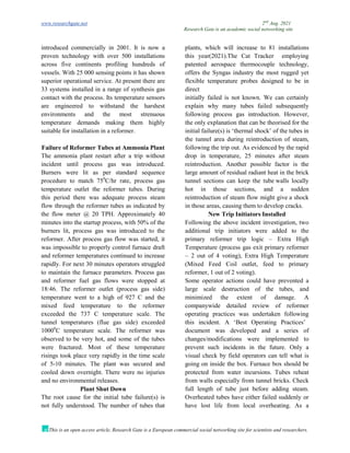 www.researchgate.net 2nd
Aug. 2021
Research Gate is an academic social networking site
This is an open access article, Research Gate is a European commercial social networking site for scientists and researchers.
introduced commercially in 2001. It is now a
proven technology with over 500 installations
across five continents profiling hundreds of
vessels. With 25 000 sensing points it has shown
superior operational service. At present there are
33 systems installed in a range of synthesis gas
plants, which will increase to 81 installations
this year(2021).The Cat Tracker employing
patented aerospace thermocouple technology,
offers the Syngas industry the most rugged yet
flexible temperature probes designed to be in
direct
contact with the process. Its temperature sensors
are engineered to withstand the harshest
environments and the most strenuous
temperature demands making them highly
suitable for installation in a reformer.
Failure of Reformer Tubes at Ammonia Plant
The ammonia plant restart after a trip without
incident until process gas was introduced.
Burners were lit as per standard sequence
procedure to match 750
C/hr rate, process gas
temperature outlet the reformer tubes. During
this period there was adequate process steam
flow through the reformer tubes as indicated by
the flow meter @ 20 TPH. Approximately 40
minutes into the startup process, with 50% of the
burners lit, process gas was introduced to the
reformer. After process gas flow was started, it
was impossible to properly control furnace draft
and reformer temperatures continued to increase
rapidly. For next 30 minutes operators struggled
to maintain the furnace parameters. Process gas
and reformer fuel gas flows were stopped at
18:46. The reformer outlet (process gas side)
temperature went to a high of 927 C and the
mixed feed temperature to the reformer
exceeded the 737 C temperature scale. The
tunnel temperatures (flue gas side) exceeded
10000
C temperature scale. The reformer was
observed to be very hot, and some of the tubes
were fractured. Most of these temperature
risings took place very rapidly in the time scale
of 5-10 minutes. The plant was secured and
cooled down overnight. There were no injuries
and no environmental releases.
Plant Shut Down
The root cause for the initial tube failure(s) is
not fully understood. The number of tubes that
initially failed is not known. We can certainly
explain why many tubes failed subsequently
following process gas introduction. However,
the only explanation that can be theorised for the
initial failure(s) is ‘thermal shock’ of the tubes in
the tunnel area during reintroduction of steam,
following the trip out. As evidenced by the rapid
drop in temperature, 25 minutes after steam
reintroduction. Another possible factor is the
large amount of residual radiant heat in the brick
tunnel sections can keep the tube walls locally
hot in those sections, and a sudden
reintroduction of steam flow might give a shock
in those areas, causing them to develop cracks.
New Trip Initiators Installed
Following the above incident investigation, two
additional trip initiators were added to the
primary reformer trip logic – Extra High
Temperature (process gas exit primary reformer
– 2 out of 4 voting), Extra High Temperature
(Mixed Feed Coil outlet, feed to primary
reformer, 1 out of 2 voting).
Some operator actions could have prevented a
large scale destruction of the tubes, and
minimized the extent of damage. A
companywide detailed review of reformer
operating practices was undertaken following
this incident. A ‘Best Operating Practices’
document was developed and a series of
changes/modifications were implemented to
prevent such incidents in the future. Only a
visual check by field operators can tell what is
going on inside the box. Furnace box should be
protected from water incursions. Tubes reheat
from walls especially from tunnel bricks. Check
full length of tube just before adding steam.
Overheated tubes have either failed suddenly or
have lost life from local overheating. As a
 