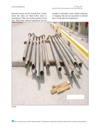 www.researchgate.net 2nd
Aug. 2021
Research Gate is an academic social networking site
This is an open access article, Research Gate is a European commercial social networking site for scientists and researchers.
preventive action, on loss of steam flow, visually
check that tubes are black before steam is
reintroduced. Tubes can overheat quickly on lost
flow. Black tubes indicate temperatures are low
enough to reintroduce steam without shattering
or snapping. One can use a pyrometer or infrared
gun to check tube skin temperatures.
Fig-41
 