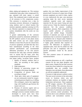 www.researchgate.net 2nd
Aug. 2021
Research Gate is an academic social networking site
This is an open access article, Research Gate is a European commercial social networking site for scientists and researchers.
plates, piping and separators etc. This moisture
condensation takes place when compressed CO2
gas, saturated with water vapour, is cooled
down. This condensed water is acidic and cause
of all corrosion in CO2 compression system.
This corrosion is overcome now a days by
increasing corrosion allowances of equipment,
using stainless steel in critical location like
moisture separators, pipelines carrying wet CO2
etc. Moisture separators in compressed CO2 gas
system, immediately after the cooler are very
efficient.
A greater understanding of the corrosion
phenomena caused by ammonium carbamate in
the HP synthesis section of urea plants means
that plant owners can now expect typical
lifetimes of more than 20 years for critical items
of process equipment, provided that they have
been manufactured according to the strict
material specifications and recommended
fabrication procedures of the urea process
licensors.In the early days corrosion problems
were so serious that for many years they
compromised not only the good performance of
urea plants (safety, on-stream factor, product
quality), but even further improvement of the
process itself. Corrosion of a major item of high-
pressure equipment can result in leaks, rupture
or even explosion.In the past, urea processes
operating under the most severe operating
conditions required exotic and expensive
materials for the urea reactor lining and other
critical services. Today the situation has greatly
improved, but the process conditions
(temperature, pressure, fluid composition) still
require careful selection of construction
materials and skillful design. Unsuitable
selection of materials can result in increased
maintenance due to corrosion of equipment, loss
of production due to frequent plant shutdowns
for maintenance and excessive investment costs
if higher grade materials than required are
selected. The fabrication of equipment, or
equipment parts, must also be carded out with
particular care and in compliance with the
specific procedures issued by the process
licensor.
The most common causes of corrosion are
summarized below:
1. Quality of material, stainless steel or
other, not according to best quality
standards;
2. High temperature;
3. Quantity of passivating oxygen not
according to the design standards;
4. Composition of process fluids not
according to design *
5. Dead spots where parts of equipment
are not continuously wetted by oxygen-
containing process liquids (e.g. in falling
film exchangers, reactor tray supporting
rings with insufficient gap between the
reactor wall, etc.);
6. Presence of corrosive agents such as
sulphur compounds in feed reactants
Although corrosion resistant stainless steels
developed in recent years have been
successfully used in the urea industry,
corrosion phenomena are still a significant
concern for the urea plant designers and
plant owners. Despite the fact that corrosion
events have been studied for a long time and
considerable data are available from
laboratory tests and plants, these phenomena
are still not completely understood.
Corrosion in high pressure synthesis section
The most severe corrosion in the entire plant
occurs in locations where urea and
carbamate solutions are handled at higher
temperature and pressure. These equipment
are HP stripper, autoclave, HP condenser
and HP scrubber. This corrosion, however,
can be controlled through careful selection
of materials of construction and initiation of
proper corrosion control procedures. The
corrosion due to urea carbamate mixtures in
synthesis and recirculation sections is
 