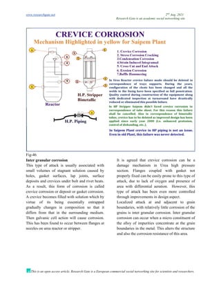 www.researchgate.net 2nd
Aug. 2021
Research Gate is an academic social networking site
This is an open access article, Research Gate is a European commercial social networking site for scientists and researchers.
Fig-46
Inter granular corrosion
This type of attack is usually associated with
small volumes of stagnant solution caused by
holes, gasket surfaces, lap joints, surface
deposits and crevices under bolt and rivet heats.
As a result, this form of corrosion is called
crevice corrosion or deposit or gasket corrosion.
A crevice becomes filled with solution which by
virtue of its being essentially entrapped
gradually changes in composition so that it
differs from that in the surrounding medium.
Then galvanic cell action will cause corrosion.
This has been found to occur between flanges at
nozzles on urea reactor or stripper.
It is agreed that crevice corrosion can be a
damage mechanism in Urea high pressure
section. Flanges coupled with gasket not
properly fixed can be easily prone to this type of
attack, due to lack of oxygen and presence of
area with differential aeration. However, this
type of attack has been even more controlled
through improvements in design aspect.
Localized attack at and adjacent to grain
boundaries, with relatively little corrosion of the
grains is inter granular corrosion. Inter granular
corrosion can occur when a micro constituent of
the alloy of impurities concentrate at the grain
boundaries in the metal. This alters the structure
and also the corrosion resistance of this area.
 