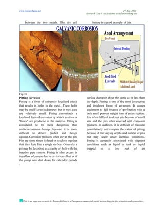 www.researchgate.net 2nd
Aug. 2021
Research Gate is an academic social networking site
This is an open access article, Research Gate is a European commercial social networking site for scientists and researchers.
between the two metals. The dry cell battery is a good example of this.
Fig-50
Pitting corrosion
Pitting is a form of extremely localized attack
that results in holes in the metal. These holes
may be small/ large in diameter, but in most case
are relatively small. Pitting corrosion is a
localized form of corrosion by which cavities or
"holes" are produced in the material. Pitting is
considered to be more dangerous than
uniform corrosion damage because it is more
difficult to detect, predict and design
against. Corrosion products often cover the pits
Pits are some times isolated or so close together
that they look like a rough surface. Generally a
pit may be described as a cavity or hole with the
surface diameter about the same as or less than
the depth. Pitting is one of the most destructive
and insidious forms of corrosion. It causes
equipment to fail because of perforation with a
only small percent weight loss of entire section.
It is often difficult to detect pits because of small
size and the pits often covered with corrosion
products. In addition, it is difficult of measure
quantitatively and compare the extent of pitting
because of the varying depths and number of pits
that may occur under identical conditions.
Pitting is generally associated with stagnant
conditions such as liquid in tank or liquid
trapped in a low part of an
inactive pipe system. Pitting is also occurs in
impellers of pumps due to cavitation effect or if
the pump was shut down for extended periods
.
 
