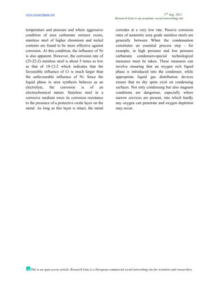 www.researchgate.net 2nd
Aug. 2021
Research Gate is an academic social networking site
This is an open access article, Research Gate is a European commercial social networking site for scientists and researchers.
temperature and pressure and where aggressive
condition of urea carbamate mixture exists,
stainless steel of higher chromium and nickel
contents are found to be more effective against
corrosion. At this condition, the influence of Ni
is also apparent. However, the corrosion rate of
(25-22-2) stainless steel is about 5 times as low
as that of 18-12-2 which indicates that the
favourable influence of Cr is much larger than
the unfavourable influence of Ni. Since the
liquid phase in urea synthesis behaves as an
electrolyte, the corrosion is of an
electrochemical nature. Stainless steel in a
corrosive medium owes its corrosion resistance
to the presence of a protective oxide layer on the
metal. As long as this layer is intact, the metal
corrodes at a very low rate. Passive corrosion
rates of austenitic urea grade stainless steels are
generally between When the condensation
constitutes an essential process step - for
example, in high pressure and low pressure
carbamate condensers-special technological
measures must be taken. These measures can
involve ensuring that an oxygen rich liquid
phase is introduced into the condenser, while
appropriate liquid gas distribution devices
ensure that no dry spots exist on condensing
surfaces. Not only condensing but also stagnant
conditions are dangerous, especially where
narrow crevices are present, into which hardly
any oxygen can penetrate and oxygen depletion
may occur.
 