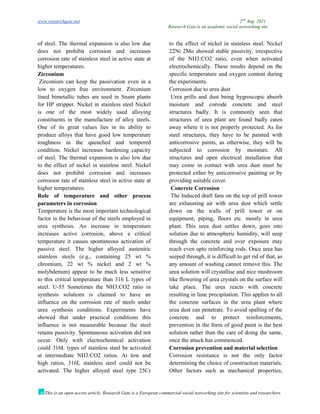 www.researchgate.net 2nd
Aug. 2021
Research Gate is an academic social networking site
This is an open access article, Research Gate is a European commercial social networking site for scientists and researchers.
of steel. The thermal expansion is also low due to the effect of nickel in stainless steel. Nickel
does not prohibit corrosion and increases
corrosion rate of stainless steel in active state at
higher temperatures.
Zirconium
Zirconium can keep the passivation even in a
low to oxygen free environment. Zirconium
lined bimetallic tubes are used in Snam plants
for HP stripper. Nickel in stainless steel Nickel
is one of the most widely used alloying
constituents in the manufacture of alloy steels.
One of its great values lies in its ability to
produce alloys that have good low temperature
toughness in the quenched and tempered
condition. Nickel increases hardening capacity
of steel. The thermal expansion is also low due
to the effect of nickel in stainless steel. Nickel
does not prohibit corrosion and increases
corrosion rate of stainless steel in active state at
higher temperatures.
Role of temperature and other process
parameters in corrosion
Temperature is the most important technological
factor in the behaviour of the steels employed in
urea synthesis. An increase in temperature
increases active corrosion, above a critical
temperature it causes spontaneous activation of
passive steel. The higher alloyed austenitic
stainless steels (e.g., containing 25 wt %
chromium, 22 wt % nickel and 2 wt %
molybdenum) appear to be much less sensitive
to this critical temperature than 316 L types of
steel. U-55 Sometimes the NH3:CO2 ratio in
synthesis solutions is claimed to have an
influence on the corrosion rate of steels under
urea synthesis conditions. Experiments have
showed that under practical conditions this
influence is not measurable because the steel
retains passivity. Spontaneous activation did not
occur. Only with electrochemical activation
could 316L types of stainless steel be activated
at intermediate NH3:CO2 ratios. At low and
high ratios, 316L stainless steel could not be
activated. The higher alloyed steel type 25Cr
22Ni 2Mo showed stable passivity, irrespective
of the NH3:CO2 ratio, even when activated
electrochemically. These results depend on the
specific temperature and oxygen content during
the experiments.
Corrosion due to urea dust
Urea prills and dust being hygroscopic absorb
moisture and corrode concrete and steel
structures badly. It is commonly seen that
structures of urea plant are found badly eaten
away where it is not properly protected. As for
steel structures, they have to be painted with
anticorrosive paints, as otherwise, they will be
subjected to corrosion by moisture. All
structures and open electrical installation that
may come in contact with urea dust must be
protected either by anticorrosive painting or by
providing suitable cover.
Concrete Corrosion
The Induced draft fans on the top of prill tower
are exhausting air with urea dust which settle
down on the walls of prill tower or on
equipment, piping, floors etc. mostly in urea
plant. This urea dust settles down, goes into
solution due to atmospheric humidity, will seep
through the concrete and over exposure may
reach even upto reinforcing rods. Once urea has
seeped through, it is difficult to get rid of that, as
any amount of washing cannot remove this. The
urea solution will crystallise and nice mushroom
like flowering of urea crystals on the surface will
take place. The urea reacts with concrete
resulting in lime precipitation. This applies to all
the concrete surfaces in the urea plant where
urea dust can penetrate. To avoid spalling of the
concrete and to protect reinforcements,
prevention in the form of good paint is the best
solution rather than the care of doing the same,
once the attack has commenced.
Corrosion prevention and material selection
Corrosion resistance is not the only factor
determining the choice of construction materials.
Other factors such as mechanical properties,
 