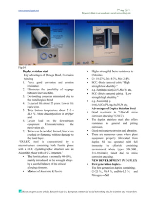 www.researchgate.net 2nd
Aug. 2021
Research Gate is an academic social networking site
This is an open access article, Research Gate is a European commercial social networking site for scientists and researchers.
Fig-54
Duplex stainless steel
Key advantages of Omega Bond, Extrusion
bonding
1. Very good corrosion and erosion
resistance.
2. Eliminates the possibility of seepage
between liner and tube.
3. De-bonding concerns minimized due to
the metallurgical bond
4. Expected life about 25 years. Lower life
cycle cost.
5. Tube bottom temperature about 210 -
212 °C. More decomposition in stripper
and
6. Lesser load on the downstream
equipment Eliminate/reduce the
passivation air.
7. Tubes can be welded, formed, bent even
crushed or flattened, without damage to
the bond layer.
“DULEX steel is characterized by a
microstructure containing both Ferrite phase
with a BCC crystallographic structure and an
Austenitic phase with a FCC structure.”
• The Ferritic phase is normally 40-60%,
mainly introduced in the wrought alloys
by a careful balance of the critical
alloying elements.
• Mixture of Austenite & Ferrite
• Higher strength& better resistance to
Chlorides
• Cr: 18-27%, Ni: 4-7%, Mo: 2-4%
• BCC.-Body centered cubic “High
strength low ductility.”
• e.g.-Ferrite(α-iron),Cr,V,Mo,W etc.
• FCC-(Body centered cubic). “Low
strength high ductility.”
• e.g. Austenite( γ-
iron),Al,Cu,Pb,Ag,Au,Ni,Pt etc.
Advantages of Duplex Stainless Steel
• Good resistance to “chloride stress
corrosion cracking.”(CSCC).
• The duplex stainless steel also offers
resistance to general and pitting
corrosion.
• Good resistance to erosion and abrasion.
• There are numerous cases where plant
equipment properly fabricated from
duplex SS has operated with full
immunity in chloride containing
environment where types 304,304L,
316,316Lhave failed due to stress
corrosion cracking.
NEW DEVELOPMENT IN DUPLEX
• First generation duplex.-
The first generation duplex containing.-
Cr-25 %., Ni-5 %, andMo-1.5 % and
Nitrogen ---Nil
 