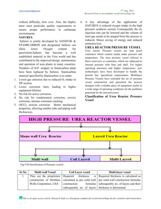www.researchgate.net 2nd
Aug. 2021
Research Gate is an academic social networking site
This is an open access article, Research Gate is a European commercial social networking site for scientists and researchers.
without difficulty, how ever. Also, the duplex
must meet particular quality requirements to
ensure proper performance in carbamate
environments.
SAFUREX
Safurex is jointly developed by SANDVIK &
STAMICARBON and designated Safurex can
allow lower Oxygen content for
passivation.Safurex has become a well
established material in the Urea world and has
contributed to the improved design, maintenance
and operation of urea plants in many countries.
Numbers of H.P. stripper in Stamicarbon plant
have been replaced by Safurex. Stamicarbon
material specified by Stamicarbon is as under.
1. Lower gas emission due to reduced O2 intake in
HP section.
2. Lower corrosion rates, leading to higher
equipment lifetime.
3. No risk for active corrosion.
4. No risk for condensation corrosion, crevice
corrosion, stresses corrosion cracking.
5. (SCC), erosion corrosion. Better mechanical
properties, allowing smaller tube and piping wall
thicknesses.
6. A key advantage of the application of
SAFUREX is reduced oxygen intake in the high
pressure synthesis section. Consequently the air
injection rate can be lowered and the volume of
inert gas needs to be purged from the process is
reduced. Hence saving of energy and reduced
ammonia loss,
UREA REACTOR PRESSURE VESSEL
Urea reactor Pressure vessels are leak proof
containers which contain media under pressure and
temperature. The term pressure vessel referred to
those reservoirs or containers, which are subjected to
internal pressure with liner and shell. For higher
operating pressures and higher temperature, new
technologies have been developed to handle the
present day specialized requirements. Multilayer
Pressure Vessels have extended the art of pressure
vessel construction and presented the process
designer with a reliable piece of equipment useful in
a wide range of operating conditions for the problems
generated by the urea processes.
Classification of Urea Reactor Pressure
Vessel
Fig-55(Classification of Pressure vessel)
Sr.No Multi wall Vessel Coil Layer vessel Multi-layer vessel
1 They are the proprietary
construction of Struthers
Wells Corporation, USA
Required thickness is
calculated as per solid wall
construction formulas
subsequently no. of layers
Required thickness is calculated as
per solid wall construction formulas
subsequently no. of layers and their
thickness is determined
 