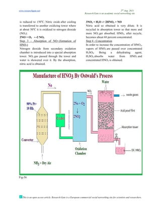www.researchgate.net
This is an open access article, Research Gate is a European commercial social networking site for scientists and researchers.
is reduced to 150o
C. Nitric oxide
is transferred to another oxidizing tower where
at about 50o
C it is oxidized to nitrogen dioxide
(NO2).
2NO + O2 ↔2 NO2
Step 3 - Absorption of NO2 (formation of
HNO3)
Nitrogen dioxide from secondary oxidation
chamber is introduced into a special absorption
tower. NO2 gas passed through the tower and
water is showered over it. By the absorption,
nitric acid is obtained.
Fig-56
Research Gate is an academic social networking site
This is an open access article, Research Gate is a European commercial social networking site for scientists and researchers.
after cooling
another oxidizing tower where
C it is oxidized to nitrogen dioxide
(formation of
Nitrogen dioxide from secondary oxidation
chamber is introduced into a special absorption
s passed through the tower and
water is showered over it. By the absorption,
3NO2 + H2O -> 2HNO3 + NO
Nitric acid so obtained is very dilute. It is
recycled in absorption tower so that more and
more NO2 get absorbed. HNO
becomes about 68 percent concentrated.
Step 4 - Concentration
In order to increase the concentration of HNO
vapors of HNO3 are passed over concentrated
H2SO4. Being a dehydrating agent,
H2SO4 absorbs water from HNO
concentrated HNO3 is obtained.
2nd
Aug. 2021
Research Gate is an academic social networking site
This is an open access article, Research Gate is a European commercial social networking site for scientists and researchers.
+ NO
Nitric acid so obtained is very dilute. It is
recycled in absorption tower so that more and
get absorbed. HNO3, after recycle,
becomes about 68 percent concentrated.
In order to increase the concentration of HNO3,
are passed over concentrated
. Being a dehydrating agent,
absorbs water from HNO3 and
ned.
 