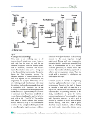 www.researchgate.net 2nd
Aug. 2021
Research Gate is an academic social networking site
This is an open access article, Research Gate is a European commercial social networking site for scientists and researchers.
Fig-59
Meeting corrosion challenges
Nitric acid is an oxidizing acid at all
concentrations. It attacks most metals. However,
nitric acid has the power to push for the
formation of passive films on passive metals,
such as aluminum, chromium, and reactive
metals. Nevertheless, nitric acid is a strong acid
having the capability to dissolve the film and to
disrupt the film formation process. The
corrosion resistance of passive metals alloys in
nitric acid depends on acid concentration and
temperature. For example, dilute nitric acid is
not oxidizing enough for aluminum but is ideal
for stainless steels, and concentrated nitric acid
is compatible with aluminum but is too
oxidizing for stainless steels.The majority of the
world's nitric acid is produced by the oxidation
of ammonium in air. Ammonia is mixed with air
over a platinum-based catalyst and converted to
nitric oxide at 800 ° C to 950 ° C. The resulting
nitric oxide is further oxidized into nitrogen
dioxide. Nitric acid of up to 65% concentration
is formed by the adsorption of nitrogen dioxide
in water. During the high-temperature oxidation,
corrosion of the plant materials is of secondary
concern to the more important strength
requirement. During and after condensation,
corrosion consider ions become essential.Nitric
acid of concentrations up to 99% requires
additional processing to remove water. This
involves the use of a dehydrating agent such as
sulfuric acid or magnesium nitrate. Then, the
mixed acid is separated by distillation and
condensation processes.
Corrosion occurs in virtually all engineering
materials’ applications but more severe in some
environments. Therefore, this study is focused
on corrosion in nitric acid. It is used due to its
high acidic concentration which results in high
corrosive effect on contacting mediums. In this
study, consideration is given to various
corrosion mechanisms of passive metals in nitric
acid. Corrosion processes in nitric acid is
affected by a number of factors, some of which
include welding, cold work, NO x gases,
dissolved species, radiation, solution boiling,
and heat transfer. Meanwhile, stainless steels,
 