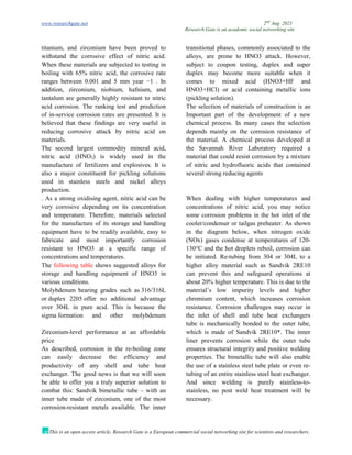 www.researchgate.net 2nd
Aug. 2021
Research Gate is an academic social networking site
This is an open access article, Research Gate is a European commercial social networking site for scientists and researchers.
titanium, and zirconium have been proved to
withstand the corrosive effect of nitric acid.
When these materials are subjected to testing in
boiling with 65% nitric acid, the corrosive rate
ranges between 0.001 and 5 mm year −1 . In
addition, zirconium, niobium, hafnium, and
tantalum are generally highly resistant to nitric
acid corrosion. The ranking test and prediction
of in-service corrosion rates are presented. It is
believed that these findings are very useful in
reducing corrosive attack by nitric acid on
materials.
The second largest commodity mineral acid,
nitric acid (HNO3) is widely used in the
manufacture of fertilizers and explosives. It is
also a major constituent for pickling solutions
used in stainless steels and nickel alloys
production.
. As a strong oxidising agent, nitric acid can be
very corrosive depending on its concentration
and temperature. Therefore, materials selected
for the manufacture of its storage and handling
equipment have to be readily available, easy to
fabricate and most importantly corrosion
resistant to HNO3 at a specific range of
concentrations and temperatures.
The following table shows suggested alloys for
storage and handling equipment of HNO3 in
various conditions.
Molybdenum bearing grades such as 316/316L
or duplex 2205 offer no additional advantage
over 304L in pure acid. This is because the
sigma formation and other molybdenum
transitional phases, commonly associated to the
alloys, are prone to HNO3 attack. However,
subject to coupon testing, duplex and super
duplex may become more suitable when it
comes to mixed acid (HNO3+HF and
HNO3+HCl) or acid containing metallic ions
(pickling solution).
The selection of materials of construction is an
Important part of the development of a new
chemical process. In many cases the selection
depends mainly on the corrosion resistance of
the material. A chemical process developed at
the Savannah River Laboratory required a
material that could resist corrosion by a mixture
of nitric and hydrofluoric acids that contained
several strong reducing agents
When dealing with higher temperatures and
concentrations of nitric acid, you may notice
some corrosion problems in the hot inlet of the
cooler/condenser or tailgas preheater. As shown
in the diagram below, when nitrogen oxide
(NOx) gases condense at temperatures of 120-
130°C and the hot droplets reboil, corrosion can
be initiated. Re-tubing from 304 or 304L to a
higher alloy material such as Sandvik 2RE10
can prevent this and safeguard operations at
about 20% higher temperature. This is due to the
material’s low impurity levels and higher
chromium content, which increases corrosion
resistance. Corrosion challenges may occur in
the inlet of shell and tube heat exchangers
Zirconium-level performance at an affordable
price
As described, corrosion in the re-boiling zone
can easily decrease the efficiency and
productivity of any shell and tube heat
exchanger. The good news is that we will soon
be able to offer you a truly superior solution to
combat this: Sandvik bimetallic tube – with an
inner tube made of zirconium, one of the most
corrosion-resistant metals available. The inner
tube is mechanically bonded to the outer tube,
which is made of Sandvik 2RE10*. The inner
liner prevents corrosion while the outer tube
ensures structural integrity and positive welding
properties. The bimetallic tube will also enable
the use of a stainless steel tube plate or even re-
tubing of an entire stainless steel heat exchanger.
And since welding is purely stainless-to-
stainless, no post weld heat treatment will be
necessary.
 