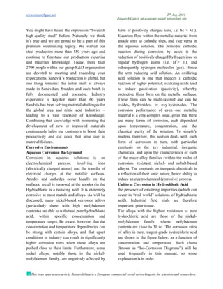 www.researchgate.net 2nd
Aug. 2021
Research Gate is an academic social networking site
This is an open access article, Research Gate is a European commercial social networking site for scientists and researchers.
You might have heard the expression “Swedish
high-quality steel” before. Naturally we think
it’s true and we are proud to be a part of this
premium steelmaking legacy. We started our
steel production more than 150 years ago and
continue to fine-tune our production expertise
and materials knowledge. Today, more than
2700 people within our group R&D organization
are devoted to meeting and exceeding your
expectations. Sandvik’s production is global, but
one thing remains: the initial melt is always
made in Sandviken, Sweden and each batch is
fully documented and traceable. Industry
experience is key.For more than 60 years
Sandvik has been solving material challenges for
the global urea and nitric acid industries –
leading to a vast reservoir of knowledge.
Combining that knowledge with pioneering the
development of new or improved materials
continuously helps our customers to boost their
productivity and cut costs that arise due to
material failures.
Corrosive Environments
Aqueous Corrosion Background
Corrosion in aqueous solutions is an
electrochemical process, involving ions
(electrically charged atoms) and the transfer of
electrical charges at the metallic surfaces.
Anodes and cathodes occur locally on the
surfaces; metal is removed at the anodes (in the
form of positively charged ions, i.e. M > M+
).
Electrons flow within the metallic material from
anodic sites to cathodic sites, and vice versa in
the aqueous solution. The principle cathodic
reaction during corrosion by acids is the
reduction of positively charged hydrogen ions to
regular hydrogen atoms (i.e. H+
> H), and
subsequently hydrogen molecules (gas). Hence
the term reducing acid solution. An oxidizing
acid solution is one that induces a cathodic
reaction of higher potential; oxidizing acids tend
to induce passivation (passivity), whereby
protective films form on the metallic surfaces.
These films can be multi-layered and can be
oxides, hydroxides, or oxy-hydroxides. The
corrosion performance of even one metallic
material is a very complex issue, given that there
are many forms of corrosion, each dependent
upon temperature, concentration, and the
chemical purity of the solution. To simplify
matters, therefore, this section deals with each
form of corrosion in turn, with particular
emphasis on the key industrial, inorganic
chemicals, and upon the characteristics of each
of the major alloy families (within the realm of
corrosion- resistant, nickel- and cobalt-based
alloys). The emphasis on inorganic chemicals is
a reflection of their ionic nature, hence ability to
induce an electrochemical (corrosive) process.
Uniform Corrosion in Hydrochloric Acid
Hydrochloric is a reducing acid. It is extremely
corrosive to most metals and alloys. As will be
discussed, many nickel-based corrosion alloys
(particularly those with high molybdenum
contents) are able to withstand pure hydrochloric
acid, within specific concentration and
temperature ranges. Be aware, however, that the
concentration and temperature dependencies can
be strong with certain alloys, and that upset
conditions in industry can result in significantly
higher corrosion rates when these alloys are
pushed close to their limits. Furthermore, some
nickel alloys, notably those in the nickel-
molybdenum family, are negatively affected by
the presence of oxidizing impurities (which can
occur in “real world” solutions of hydrochloric
acid). Industrial field trials are therefore
important, prior to use.
The alloys with the highest resistance to pure
hydrochloric acid are those of the nickel-
molybdenum family, whose molybdenum
contents are close to 30 wt. The corrosion rates
of alloy in pure, reagent-grade hydrochloric acid
are shown in the figure below, as a function of
concentration and temperature. Such charts
(known as “Iso-Corrosion Diagrams”) will be
used frequently in this manual, so some
explanation is in order.
 