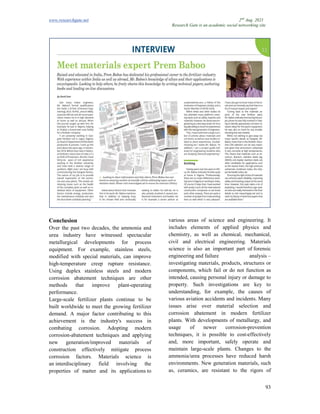 www.researchgate.net
Conclusion
Over the past two decades, the ammonia and
urea industry have witnessed spectacular
metallurgical developments for process
equipment. For example, stainless steels,
modified with special materials, can improve
high-temperature creep rupture resistance.
Using duplex stainless steels and modern
corrosion abatement techniques are other
methods that improve plant
performance.
Large-scale fertilizer plants continue to be
built worldwide to meet the growing fertilizer
demand. A major factor contributin
achievement is the industry's success in
combating corrosion. Adopting modern
corrosion-abatement techniques and applying
new generation/improved materials of
construction effectively mitigate process
corrosion factors. Materials science is
an interdisciplinary field involving the
properties of matter and its applications
Research Gate is an academic social networking site
Over the past two decades, the ammonia and
urea industry have witnessed spectacular
metallurgical developments for process
equipment. For example, stainless steels,
modified with special materials, can improve
temperature creep rupture resistance.
ng duplex stainless steels and modern
corrosion abatement techniques are other
methods that improve plant-operating
scale fertilizer plants continue to be
built worldwide to meet the growing fertilizer
demand. A major factor contributing to this
achievement is the industry's success in
combating corrosion. Adopting modern
abatement techniques and applying
new generation/improved materials of
construction effectively mitigate process
Materials science is
terdisciplinary field involving the
properties of matter and its applications to
various areas of science and engineering. It
includes elements of applied physics and
chemistry, as well as chemical, mechanical,
civil and electrical engineering.
science is also an important part of
engineering and failure analysis
investigating materials, products, structures or
components, which fail or do not function as
intended, causing personal injury or damage to
property. Such investigations are key to
understanding, for example, the causes of
various aviation accidents and incidents.
issues arise over material selection and
corrosion abatement in modern fertilizer
plants. With developments of metallurgy, and
usage of newer corrosio
techniques, it is possible to cost
and, more important, safely operate and
maintain large-scale plants. Changes to the
ammonia/urea processes have reduced harsh
environments. New generation materials, such
as, ceramics, are resistant to the rigors of
2nd
Aug. 2021
Research Gate is an academic social networking site
93
various areas of science and engineering. It
includes elements of applied physics and
chemistry, as well as chemical, mechanical,
civil and electrical engineering. Materials
science is also an important part of forensic
failure analysis –
investigating materials, products, structures or
components, which fail or do not function as
intended, causing personal injury or damage to
tions are key to
understanding, for example, the causes of
aviation accidents and incidents. Many
issues arise over material selection and
corrosion abatement in modern fertilizer
plants. With developments of metallurgy, and
usage of newer corrosion-prevention
techniques, it is possible to cost-effectively
and, more important, safely operate and
scale plants. Changes to the
ammonia/urea processes have reduced harsh
environments. New generation materials, such
nt to the rigors of
 