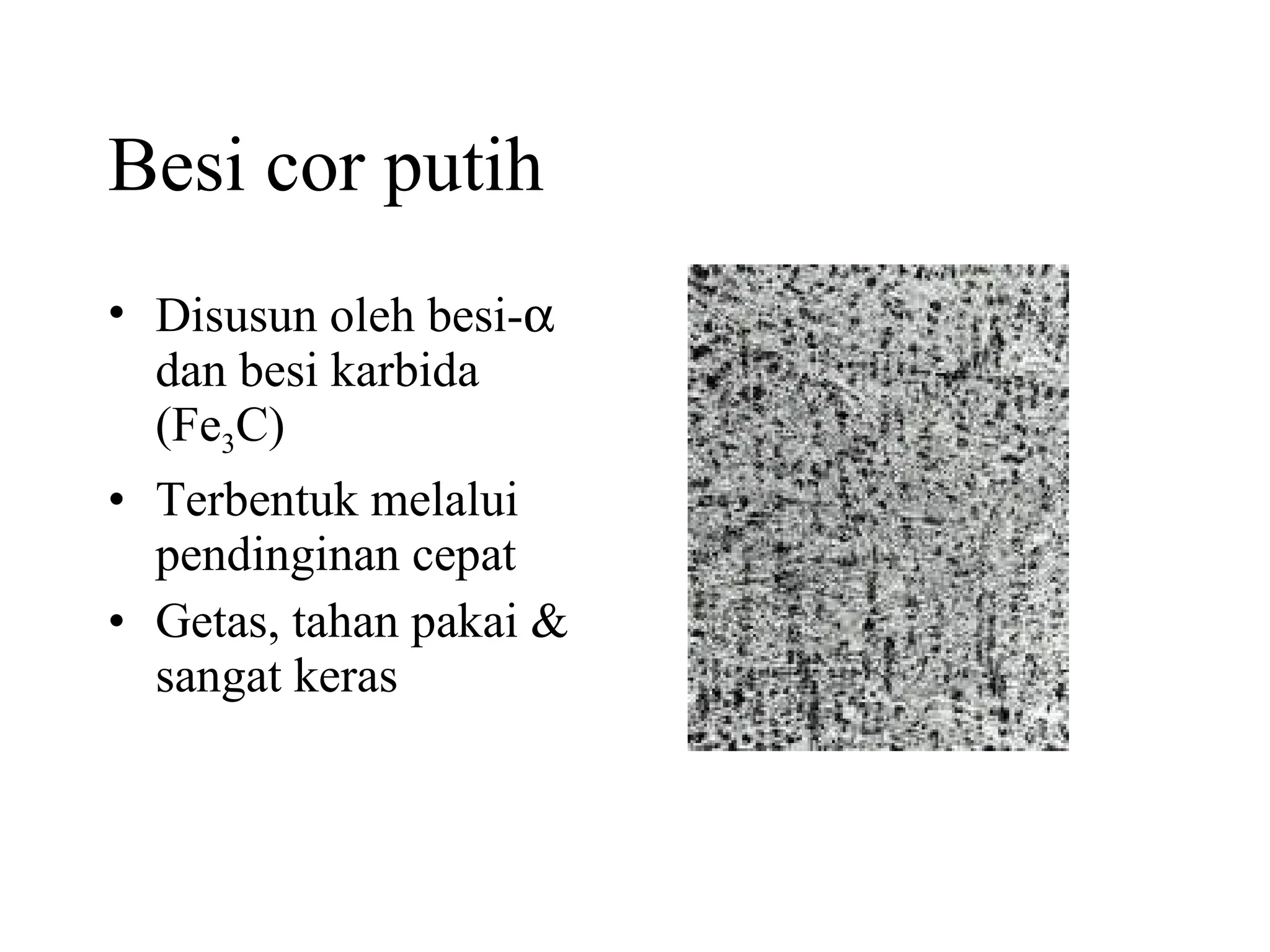 Besi cor putih Disusun oleh besi-   dan besi karbida (Fe 3 C) Terbentuk melalui pendinginan cepat Getas, tahan pakai & sangat keras 