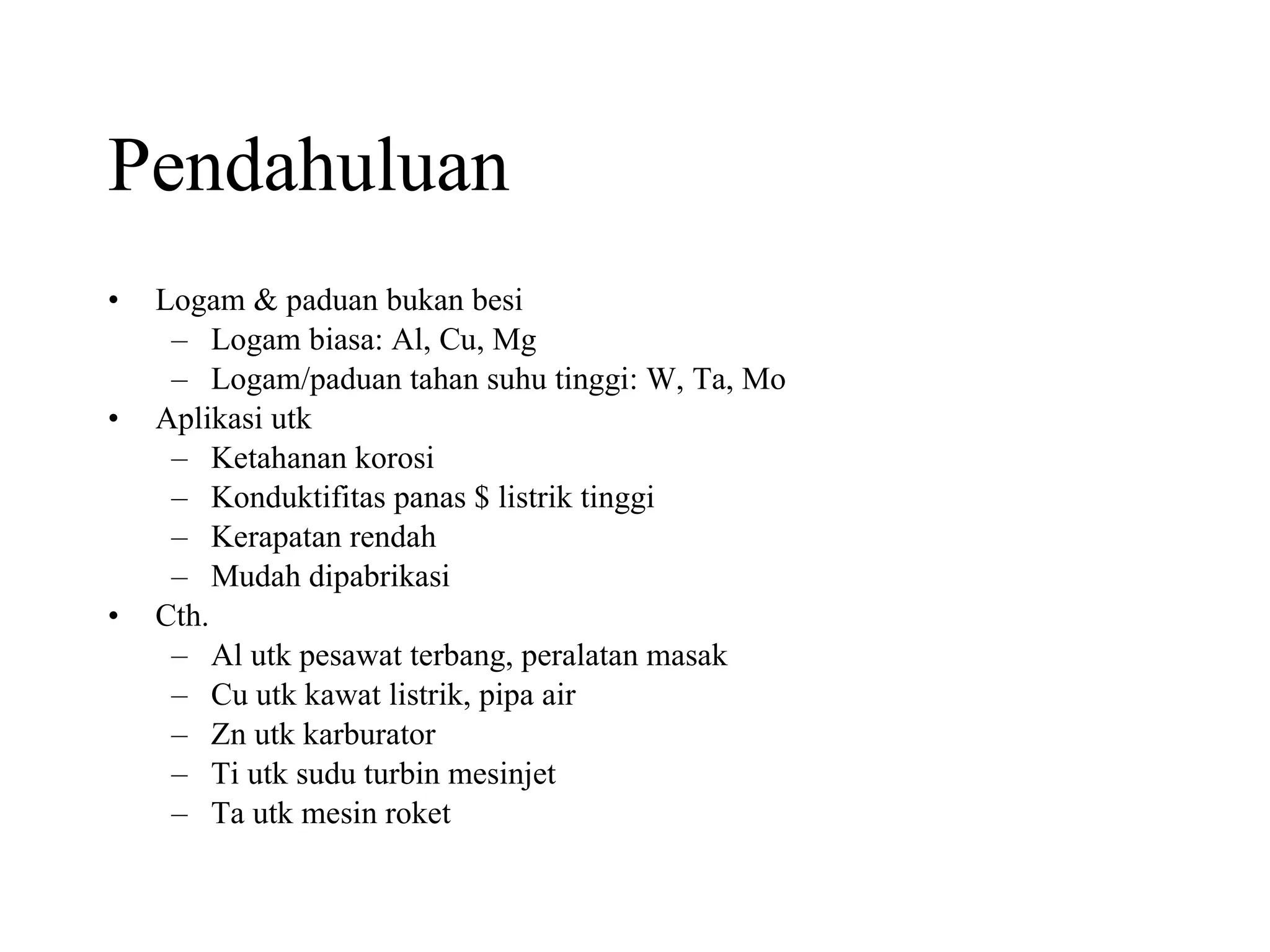 Pendahuluan Logam & paduan bukan besi Logam biasa: Al, Cu, Mg Logam/paduan tahan suhu tinggi: W, Ta, Mo  Aplikasi utk Ketahanan korosi Konduktifitas panas $ listrik tinggi Kerapatan rendah Mudah dipabrikasi Cth. Al utk pesawat terbang, peralatan masak Cu utk kawat listrik, pipa air Zn utk karburator Ti utk sudu turbin mesinjet Ta utk mesin roket 