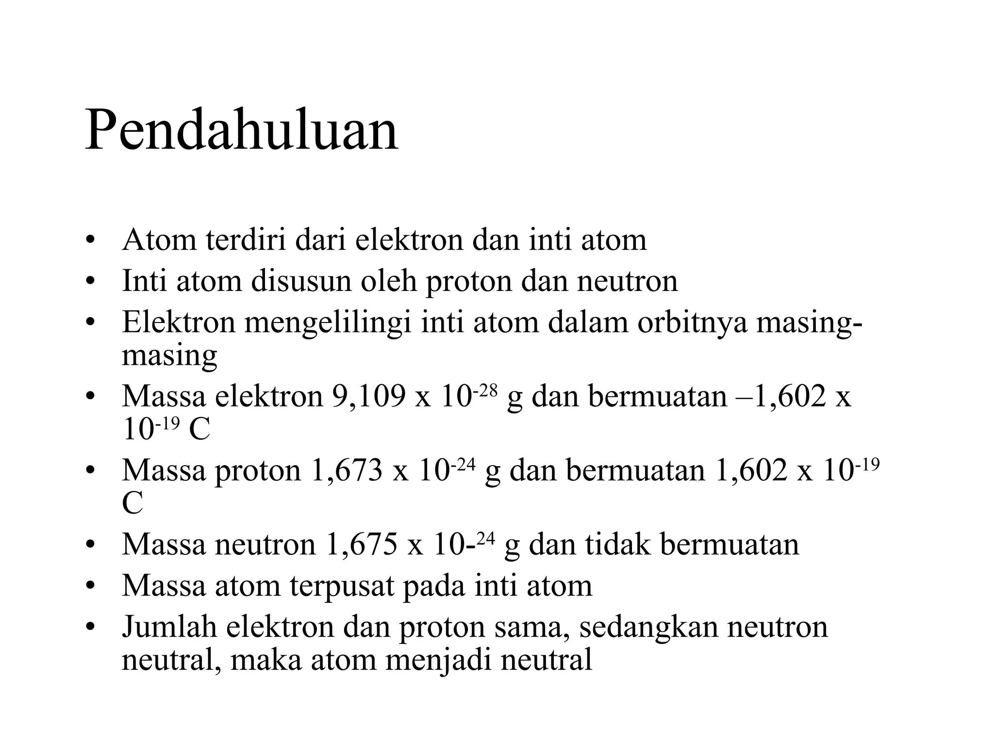Pendahuluan Atom terdiri dari elektron dan inti atom Inti atom disusun oleh proton dan neutron Elektron mengelilingi inti atom dalam orbitnya masing-masing Massa elektron 9,109 x 10 -28  g dan bermuatan –1,602 x 10 -19  C Massa proton 1,673 x 10 -24  g dan bermuatan 1,602 x 10 -19  C Massa neutron 1,675 x 10- 24  g dan tidak bermuatan Massa atom terpusat pada inti atom Jumlah elektron dan proton sama, sedangkan neutron neutral, maka atom menjadi neutral 