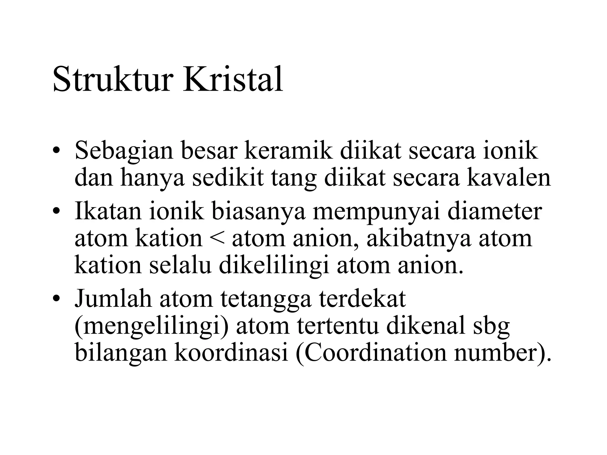 Struktur Kristal Sebagian besar keramik diikat secara ionik dan hanya sedikit tang diikat secara kavalen Ikatan ionik biasanya mempunyai diameter atom kation < atom anion, akibatnya atom kation selalu dikelilingi atom anion. Jumlah atom tetangga terdekat (mengelilingi) atom tertentu dikenal sbg bilangan koordinasi (Coordination number). 