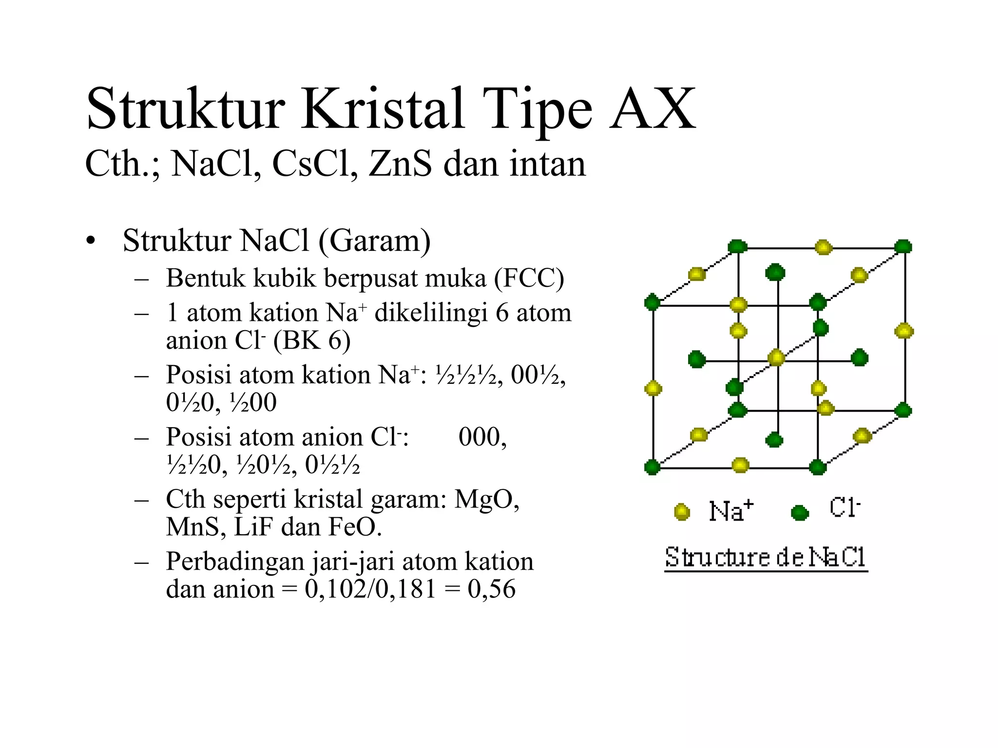 Struktur Kristal Tipe AX Cth.; NaCl, CsCl, ZnS dan intan Struktur NaCl (Garam) Bentuk kubik berpusat muka (FCC) 1 atom kation Na +  dikelilingi 6 atom anion Cl -  (BK 6) Posisi atom kation Na + : ½½½, 00½, 0½0, ½00 Posisi atom anion Cl - :  000, ½½0, ½0½, 0½½  Cth seperti kristal garam: MgO, MnS, LiF dan FeO. Perbadingan jari-jari atom kation dan anion = 0,102/0,181 = 0,56  