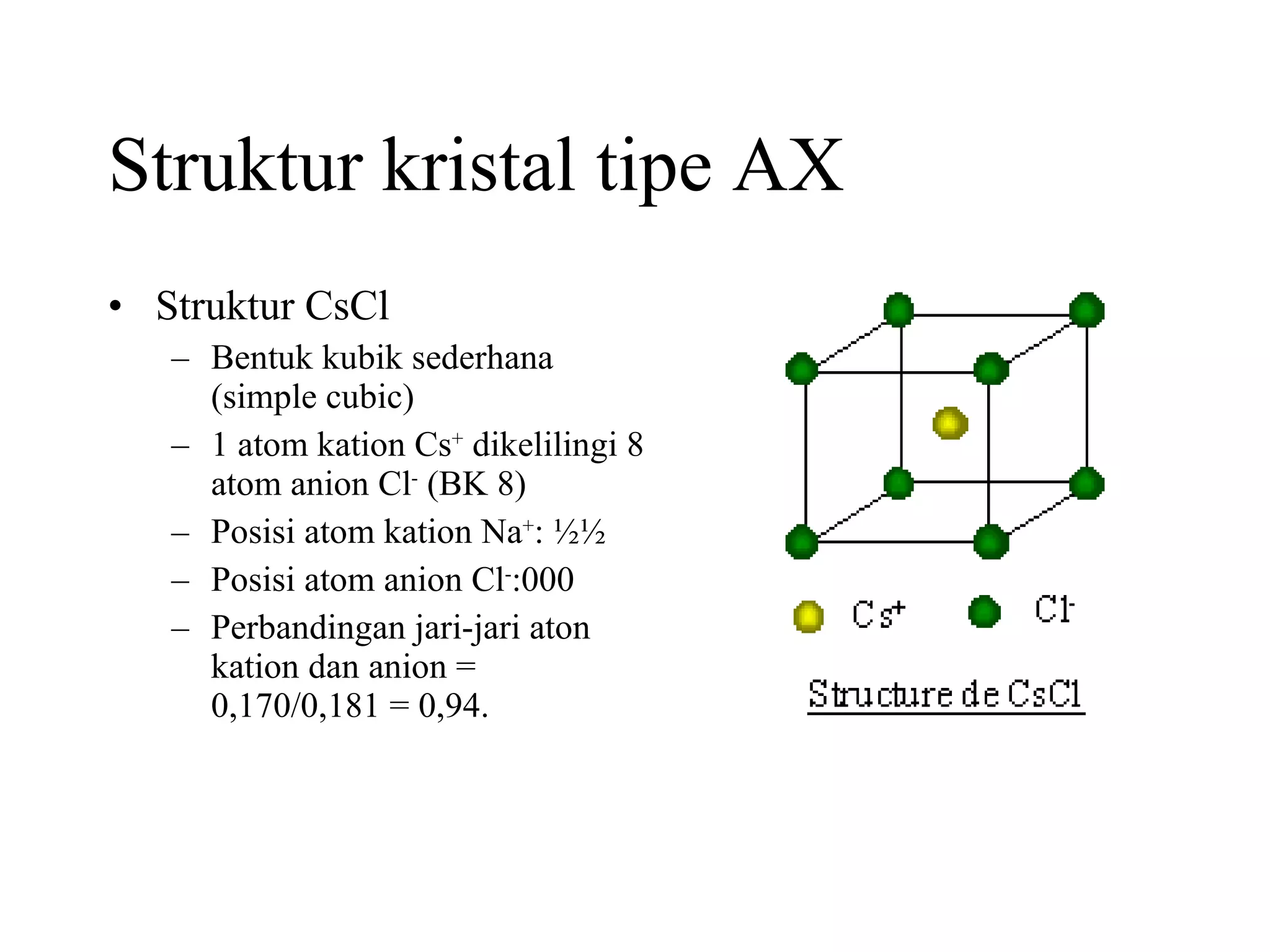 Struktur kristal tipe AX Struktur CsCl  Bentuk kubik sederhana  (simple cubic) 1 atom kation Cs +  dikelilingi 8 atom anion Cl -  (BK 8) Posisi atom kation Na + : ½½ Posisi atom anion Cl - :000 Perbandingan jari-jari aton kation dan anion = 0,170/0,181 = 0,94. 
