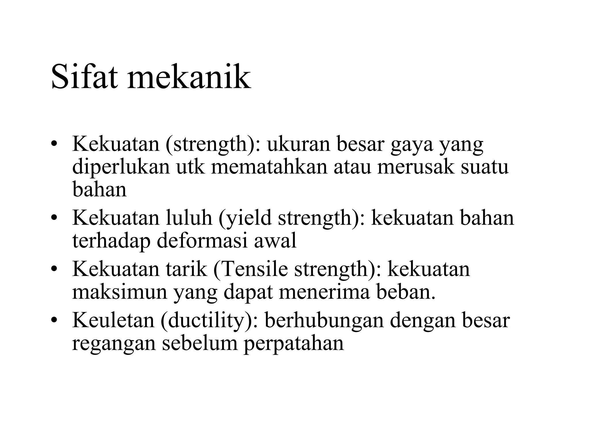 Sifat mekanik Kekuatan (strength): ukuran besar gaya yang diperlukan utk mematahkan atau merusak suatu bahan Kekuatan luluh (yield strength): kekuatan bahan terhadap deformasi awal Kekuatan tarik (Tensile strength): kekuatan maksimun yang dapat menerima beban. Keuletan (ductility): berhubungan dengan besar regangan sebelum perpatahan 