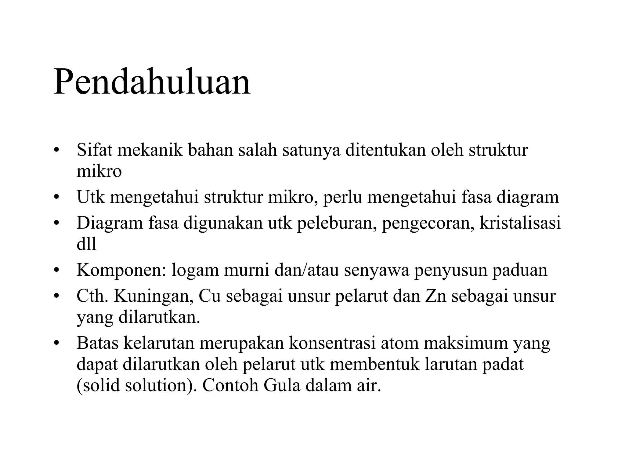 Pendahuluan Sifat mekanik bahan salah satunya ditentukan oleh struktur mikro Utk mengetahui struktur mikro, perlu mengetahui fasa diagram Diagram fasa digunakan utk peleburan, pengecoran, kristalisasi dll Komponen: logam murni dan/atau senyawa penyusun paduan Cth. Kuningan, Cu sebagai unsur pelarut dan Zn sebagai unsur yang dilarutkan. Batas kelarutan merupakan konsentrasi atom maksimum yang dapat dilarutkan oleh pelarut utk membentuk larutan padat (solid solution). Contoh Gula dalam air. 